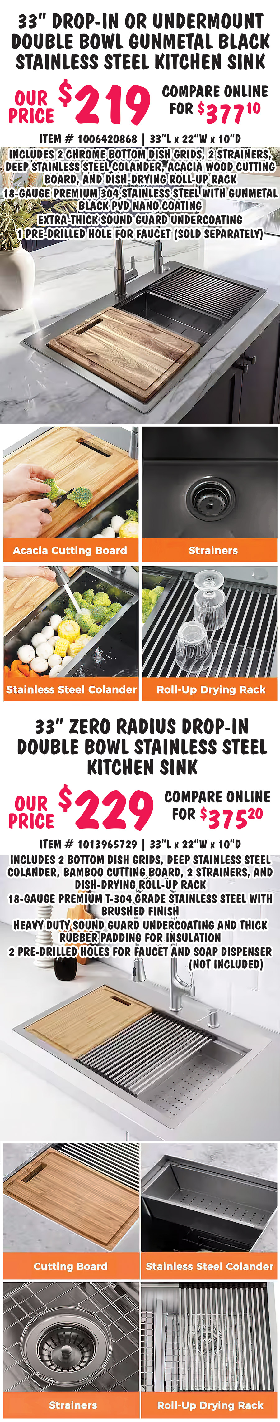 Special Buy Big Box Closeout Kitchen Sinks our price $149 to $229, compare online for $229 to $377.10, 4 styles including drop in, undermount, and farmhouse apron front styles, styles may vary by store. 33 inch drop-in or undermount double bowl stainless steel kitchen sink our price $149, compare online for $229, item number 1007919003, 33 inches long by 22 wide by 9 inches deep, includes 2 strainers and 2 bottom dish grids, 18 gauge 304 stainless steel with brushed finish, 2 pre drilled holes for faucet and soap dispenser, not included. 30 inch farmhouse apron front single bowl white fireclay kitchen sink our price $219, compare online for $320, item number 1005173726, 30 inches long by 18 inches wide by 10 inches deep, includes stainless steel bottom dish grid, fully glazed on all sides with 100 percent non porous surface, resists stains, solid wall construction provides sound dampening, heat resistant up to 2000 degrees Fahrenheit, resists chips and scratches, faucet sold separately.