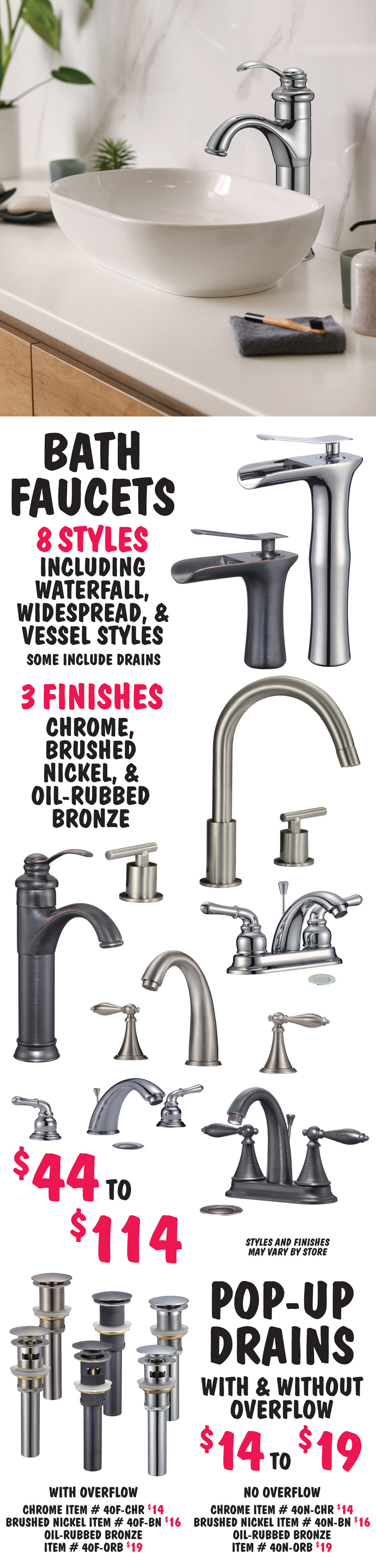 Bath Faucets in 8 styles including waterfall, widespread, and vessel styles, some include drains. 3 finishes - chrome, brushed nickel, and oil-rubbed bronze - $44 to $114. Styles and finishes may vary by store. Pop-up Drains with and without overflow - $14 to $19, chrome $14 with overflow item number 40F dash CHR, without overflow 40N dash CHR, brushed nickel $16 with overflow item number 40F dash BN, without overflow 40N dash BN, and oil rubbed bronze $19 with overflow item number 40F dash ORB, without overflow 40N dash ORB.