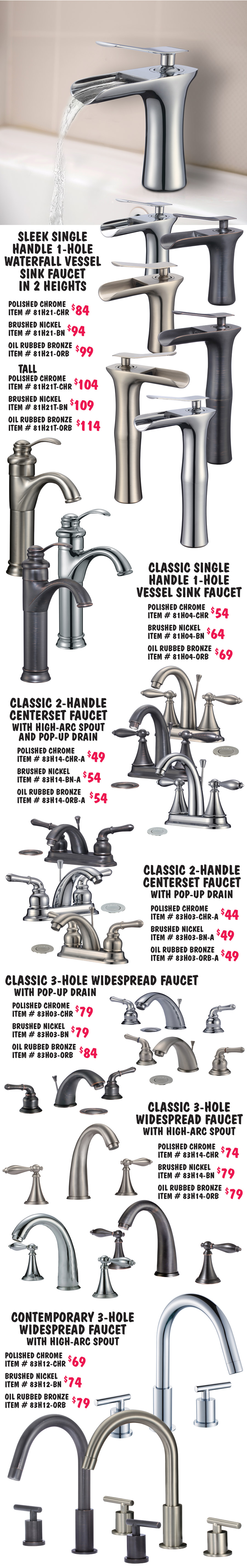 leek single handle 1 hole sink faucet in 2 heights, polished chrome standard height $84 item number 81H21 dash CHR and tall $104 item number 81H21T dash CHR, brushed nickel standard height $94 item number 81H21 dash BN and tall $109 item number 81H21T dash BN, and oil rubbed bronze standard height $99 item number 81H21 dash ORB and tall $104 item number 81H21T dash ORB. Classic single handle 1 hole vessel sink faucet polished chrome $54 item number 81H04 dash CHR, brushed nickel $64 item number 81H04 dash BN, and oil rubbed bronze $69 item number 81H04 dash ORB. Classic 2 handle centerset faucet with high arc spout and pop up drain polished chrome $49 item number 83H14 dash CHR dash A, brushed nickel $54 item number 83H14 dash BN dash A, and oil rubbed bronze $54 item number 83H14 dash ORB dash A. Classic 2 handle centerset faucet with pop up drain polished chrome $44 item number 83H03 dash CHR dash A, brushed nickel $49 item number 83H03 dash BN dash A, and oil rubbed bronze $49 item number 83H03 dash ORB dash A. Classic 3 hole widespread faucet with pop up drain $79 item number 83H03 dash CHR, brushed nickel $79 item number 83H03 dash BN, and oil rubbed bronze $84 item number 83H03 dash ORB. Classic 3 hole widespread faucet with high arc spout $74 item number 83H14 dash CHR, brushed nickel $79 item number 83H14 dash BN, and oil rubbed bronze $79 item number 83H14 dash ORB. Contemporary 3 hole widespread faucet with high arc spout $69 item number 83H12 dash CHR, brushed nickel $74 item number 83H12 dash BN, and oil rubbed bronze $79 item number 83H12 dash ORB.