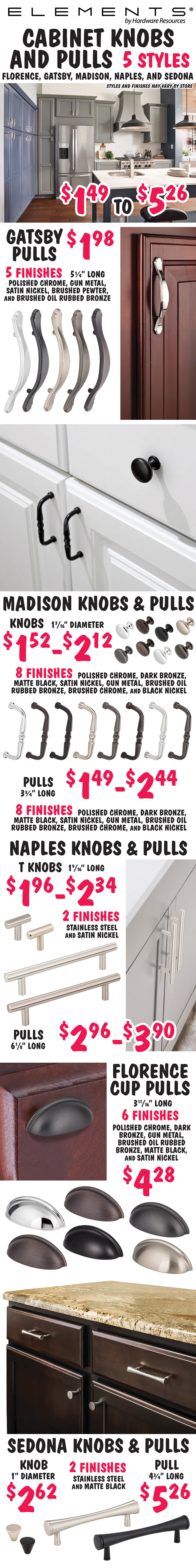 Elements by Hardware Resources Cabinet Knobs and Pulls $1.49 to $5.26, 5 styles – Florence, Gatsby, Madison, Naples, and Sedona. Styles and finishes may vary by store. Gatsby Pulls $1.98, 5 and a quarter inches long, 5 finishes – polished chrome, gunmetal, satin nickel, brushed pewter, and brushed oil rubbed bronze. Madison Knobs and Pulls, knobs $1.52 to $2.12, 1 and 3 sixteenth inch diameter, and pulls $1.49 to $2.44, 3 and 3 quarter inches long, 8 finishes – polished chrome, dark bronze, matte black, satin nickel, gun metal, brushed oil rubbed bronze, brushed chrome, and black nickel. Naples Pulls $2.96 to $3.90, 6 and 1 eighths inches long, 2 finishes – stainless steel and satin nickel. Florence Cup Pulls $4.28, 3 and 11 sixteenth inches long, 6 finishes – polished chrome, dark bronze, gun metal,  brushed oil rubbed bronze, matte black, and satin nickel. Sedona Knobs and Pulls, knobs $2.62, 1 inch diameter, and pull $5.26, 4 and 3 quarter inches long, 2 finishes – stainless steel and matte black.