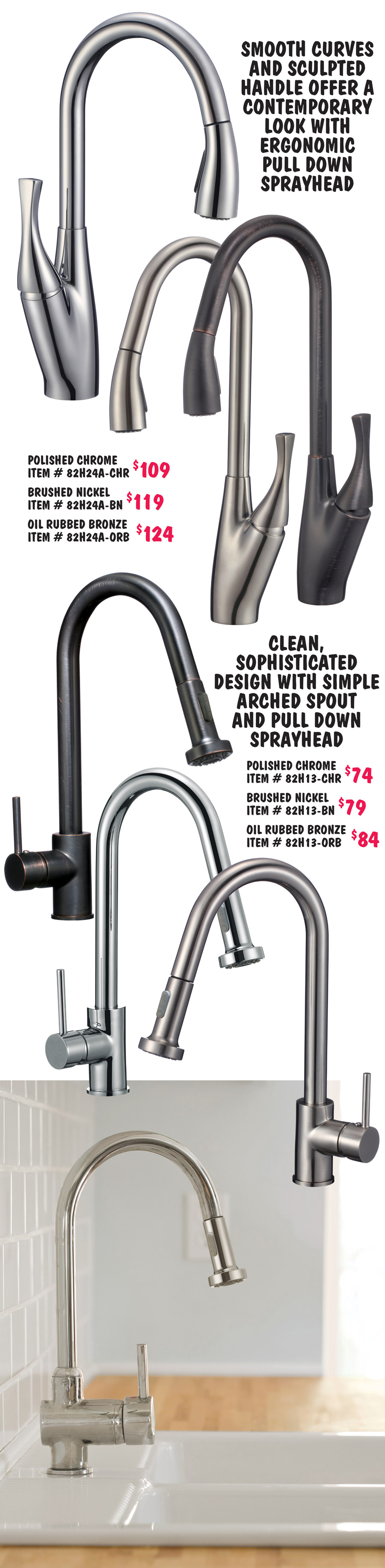 Smooth curves and sculpted handle offer a contemporary look with ergonomic pull down  sprayhead, polished chrome $109 item number 82H24A dash CHR, brushed nickel $119 item number 82H24A dash BN, and oil rubbed bronze $124 item number 82H24A dash ORB. Clean, sophisticated design with simple arched spout and pull down sprayhead, polished chrome $74 item number 82H13 dash CHR, brushed nickel $79 item number 82H13 dash BN, and oil rubbed bronze $84 item number 82H13 dash ORB.