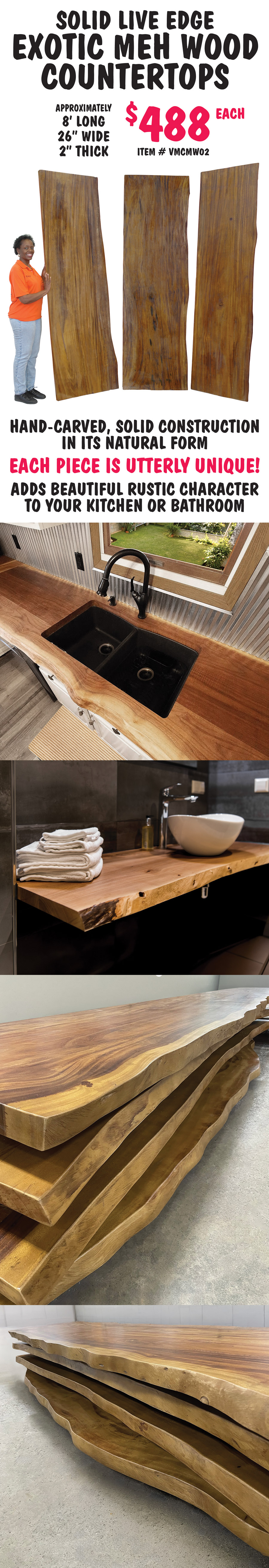Solid Live Edge Exotic Meh Wood Countertops $488 each, approximately 8 feet long, 26 inches wide, and 2 inches thick, item number VMCMW02. Hand carved, solid construction in its natural form. Each piece is utterly unique! Adds beautiful rustic character to your kitchen or bathroom.