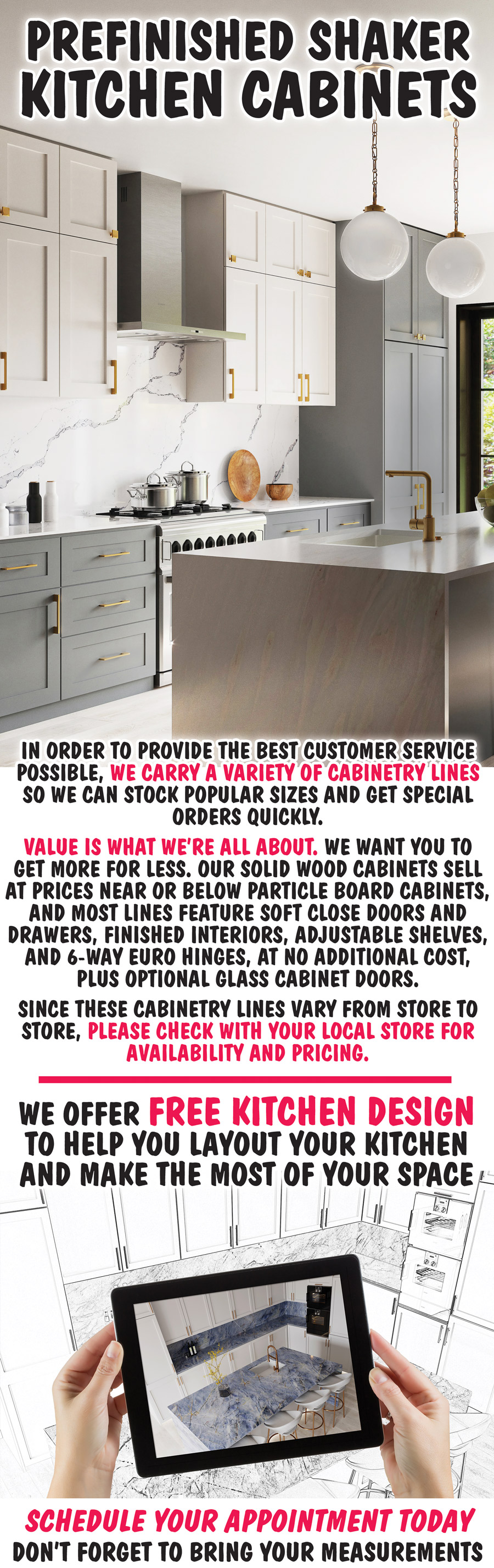 Prefinished Shaker Kitchen Cabinets. In order to provide the best customer service possible, we carry a variety of cabinetry lines so we can stock popular sizes and get special orders quickly. Value is what we’re all about. We want you to get more for less. Our solid wood cabinets sell at prices near or below particle board cabinets, and most lines feature soft close doors and drawers, finished interiors, adjustable shelves, and 6-way euro hinges, at no additional cost, plus optional glass cabinet doors. Since these cabinetry lines vary from store to store, please check with your local store for availability and pricing. We offer free kitchen design to help you layout your kitchen and make the most of your space. Schedule your appointment today and don’t forget to bring your measurements.