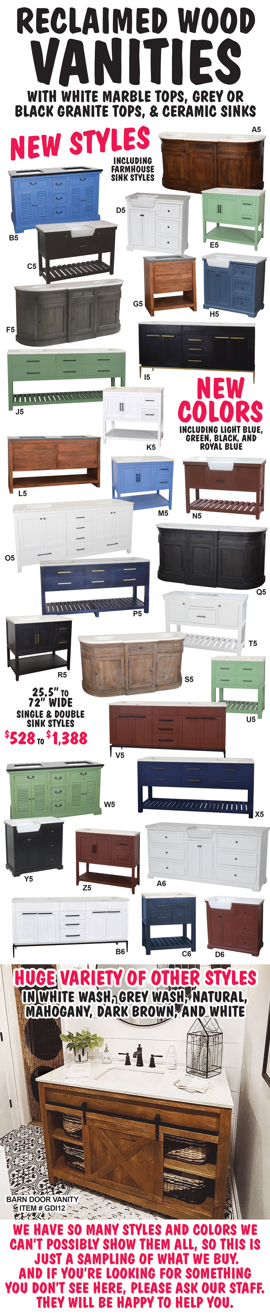 Reclaimed Wood Vanities with white marble tops, grey or black granite tops, and ceramic sinks. $528 to $1,388 - 25 and a half to 72 inches wide, single and double sink styles. New styles including farmhouse sink styles, new colors including light blue, green, black, and royal blue. Huge variety of other styles in white wash, Grey wash, natural, mahogany, dark brown, and white. Framed Beveled Glass Mirrors $128 to $358, Linen Cabinets $418 to $668. We have so many styles and colors we can’t possibly show them all, so this is just a sampling of what we buy. And if you’re looking for something you don’t see here, please ask our staff. They will be happy to help you. Styles and colors may vary by store. More new styles on the way!