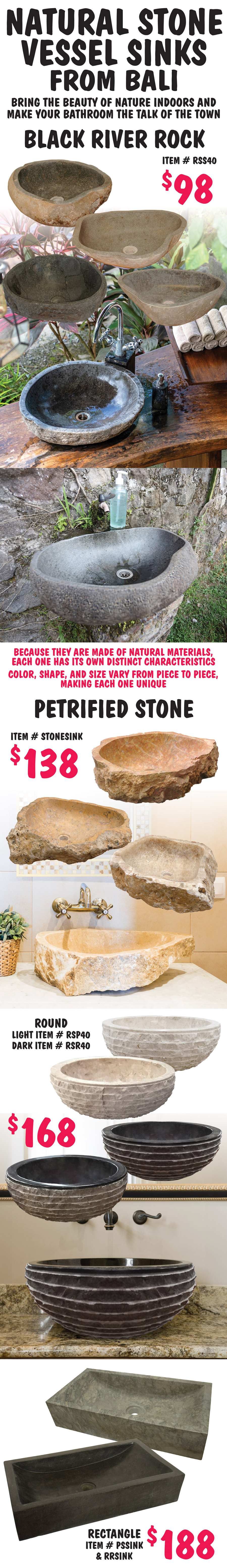 Natural Stone Vessel Sinks from Bali, bring the beauty of nature indoors and make your bathroom the talk of the town. Black River Rock sinks $98, item number RSS40. Petrified Stone sinks $138, item number STONESINK. Round Petrified Stone sinks $168, light item number RSP40 and dark item number RSR40. Rectangular Petrified Stone sinks $188, item numbers PSSINK and RRSINK. Because they are made of natural materials, each one has its own distinct characteristics. Color, shape, and size vary from piece to piece, making each one unique.