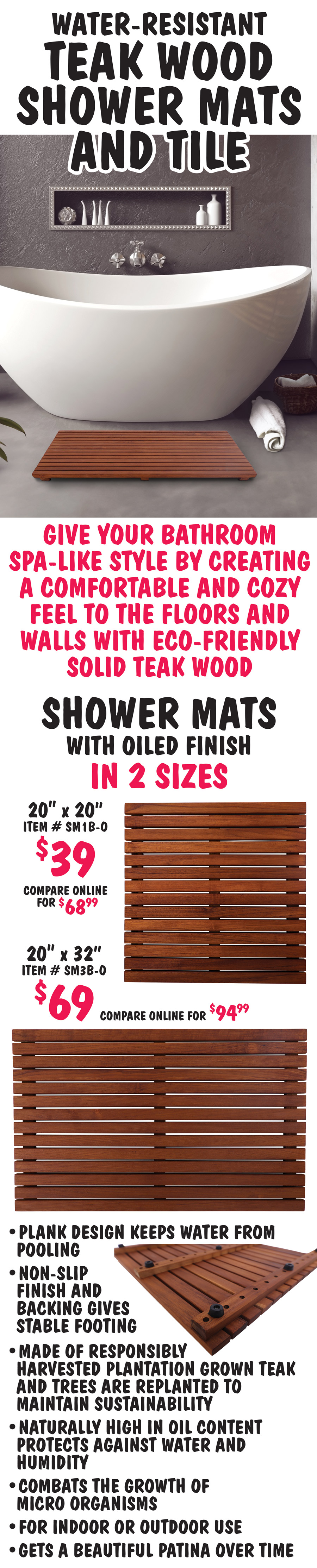 Water-Resistant Teak Wood Shower Mats and Tile. Give your bathroom spa like style by creating a comfortable and cozy feel to the floors and walls with eco friendly solid teak wood. Shower Mats with oiled finish in 2 sizes, 20 inch by 20 inch $39, compare online for $68.99, item number SM1B-O, and 20 inch by 32 inch $69, compare online for $94.99, item number SM3B-O. Plank design keeps water from pooling and non slip finish and backing gives stable footing.  Made of responsibly harvested plantation grown teak and tress are replanted to maintain sustainability. Naturally high in oil content protects against water and humidity and combats the growth of micro organisms. For indoor or outdoor use. Gets a beautiful patina over time.