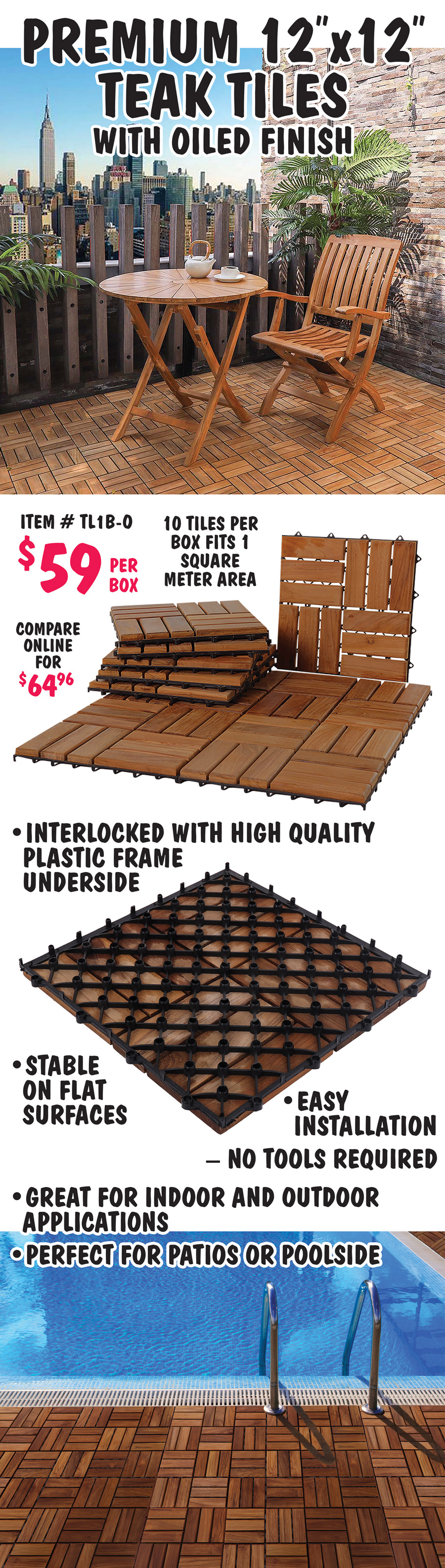 Premium 12 inch by 12 inch Teak Tiles with oiled finish $59 per box, 10 tiles per box fits 1 square meter area, compare online for $64.96, item number TL1B-O. Interlocked with high quality plastic frame underside and stable on flat surfaces. Easy installation, no tools required. Great for indoor and outdoor applications. Perfect for patios and poolside.