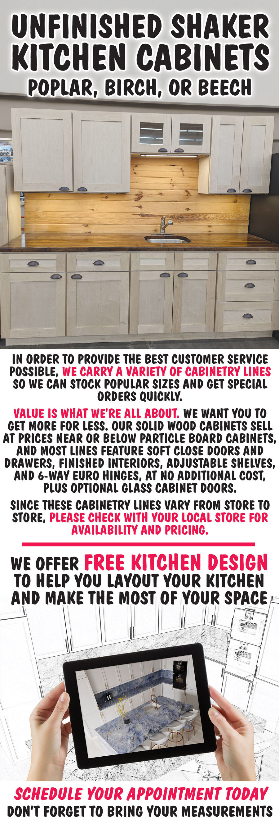 Unfinished Shaker Kitchen Cabinets, poplar, birch, or beech. In order to provide the best customer service possible, we carry a variety of cabinetry lines so we can stock popular sizes and get special orders quickly. Value is what we’re all about. We want you to get more for less. Our solid wood cabinets sell at prices near or below particle board cabinets, and most lines feature soft close doors and drawers, finished interiors, adjustable shelves, and 6-way euro hinges, at no additional cost, plus optional glass cabinet doors. Since these cabinetry lines vary from store to store, please check with your local store for availability and pricing. We offer free kitchen design to help you layout your kitchen and make the most of your space. Schedule your appointment today and don’t forget to bring your measurements.