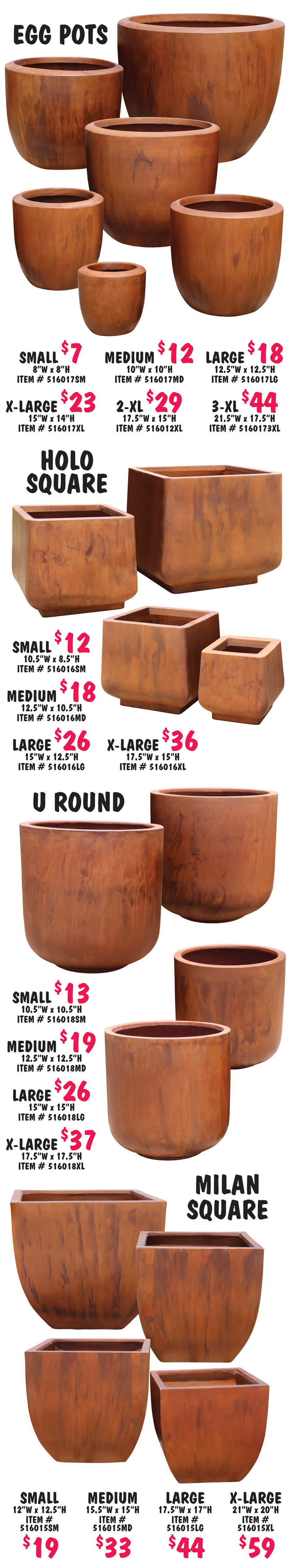 Egg Pots in 6 sizes – Small $7, 8 inches wide by 8 inches high, item number 516017SM. Medium $12, 10 inches wide by 10 inches high, item number 516017MD. Large $18, 12 and a half inches wide by 12 and a half inches high, item number 516017LG. Extra Large $23, 15 inches wide by 14 inches high, item number 516017XL. 2 X L $29, 17 and a half inches wide by 15 inches high, item number 5160172XL. 3 X L $44, 21 and a half inches wide by 17 and a half inches high, item number 5160173XL. Holo Square Pots in 4 sizes - Small $12, 10 and a half inches wide by 8 and a half inches high, item number 516016SM. Medium $18, 12 and a half inches wide by 10 and a half inches high, item number 516016MD. Large $26, 15 inches wide by 12 and a half inches high, item number 516016LG. Extra Large $36, 17 and a half inches wide by 15 inches high, item number 516016XL. U Round Pots in 4 sizes - Small $13, 10 and a half inches wide by 10 and a half inches high, item number 516018SM. Medium $19, 12 and a half inches wide by 12 and a half inches high, item number 516018MD. Large $26, 15 inches wide by 15 inches high, item number 516018LG. Extra Large $37, 17 and a half inches wide by 17 and a half inches high, item number 516018XL. Milan Square Pots in 4 sizes - Small $19, 12 inches wide by 12 and a half inches high, item number 516015SM. Medium $33, 15 and a half inches wide by 15 inches high, item number 516015MD. Large $44, 17 and a half inches wide by 17 inches high, item number 516015LG. Extra Large $59, 21 inches wide by 20¬¬ inches high, item number 516015XL.