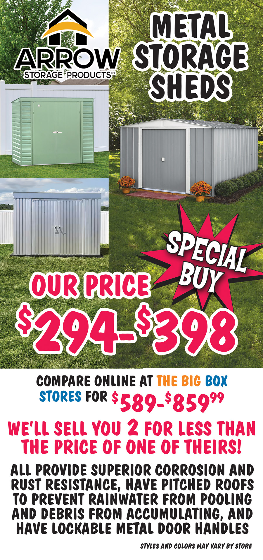 Special Buy Arrow Storage Products Metal Storage Sheds our price $294 to $398, compare online at the big box stores for $589 to $859.99. We’ll sell you TWO for less than the price of one of theirs! All proved superior corrosion and rest resistance, have pitched roofs to prevent rainwater from pooling and debris from accumulating, and have lockable metal door handles, styles and colors may vary by store.
