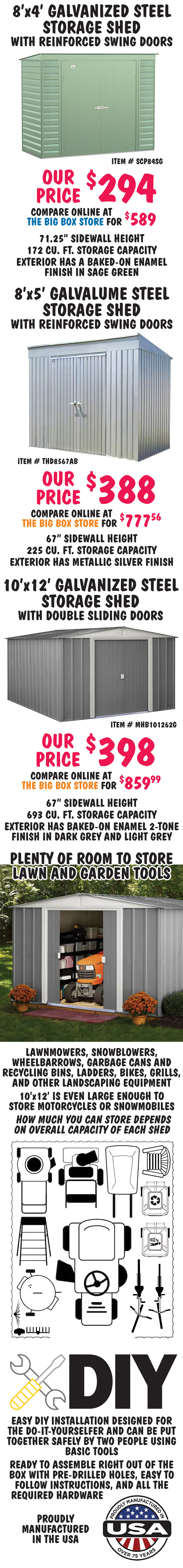 Special Buy Arrow Storage Products Metal Storage Sheds our price $294 to $398, compare online at the big box stores for $589 to $859.99. We’ll sell you TWO for less than the price of one of theirs! All proved superior corrosion and rest resistance, have pitched roofs to prevent rainwater from pooling and debris from accumulating, and have lockable metal door handles, styles and colors may vary by store.
