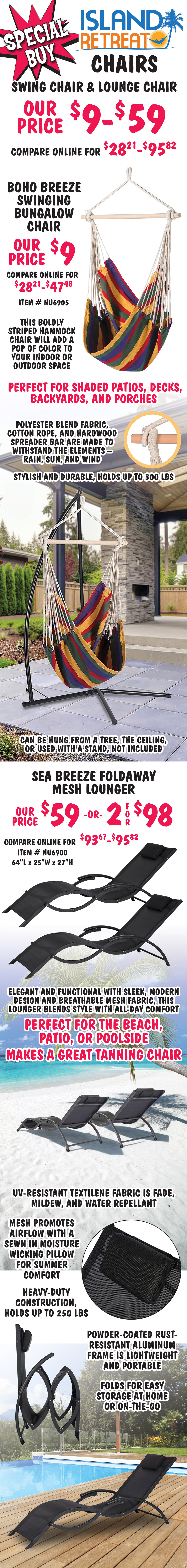 Special Buy Island Retreat Island Retreat Swing Chair and Lounge Chair, our price $9 to $59, compare online for $28.21 to $95.82. Boho Breeze Swinging Bungalow Chair our price $9, compare online for $28.71 to $47.48, item number NU6905. This boldly striped hammock chair will add a pop of color to your indoor or outdoor space, perfect for shaded patios, decks, backyards, and porches. Polyester blend fabric, cotton rope, and hardwood spreader bar are made to withstand the elements, rain, sun, and wind. Stylish and durable, holds up to 300 pounds. Can be hung from a tree, the ceiling, or used with a stand, not included. Sea Breeze Foldaway Mesh Lounger our price $59 or 2 for $98, compare online for $93.67 to $95.82, item number NU6900, 64 inches long by 25 inches wide by 27 inches high. Elegant and functional with sleek, modern design and breathable mesh fabric, this lounger blends style with all day comfort, perfect for the beach, patio, or poolside, makes a great tanning chair. U V resistant textilene fabric is fade, mildew, and water repellant, mesh promotes airflow with a sewn in moisture wicking pillow for summer comfort, heavy duty construction, holds up to 250 pounds, powder coated rust resistant aluminum frame is lightweight and portable, folds for easy storage at home or on the go.