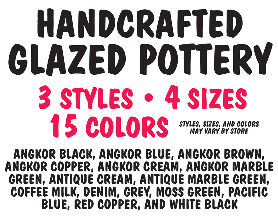 Handcrafted Glazed Pottery – 3 styles, 4 sizes, 15 colors, Angkor Black, Angkor Blue, Angkor Brown, Angkor Copper, Angkor Cream, Angkor Marble Green, Antique Cream, Antique Marble Green, Coffee Milk, Denim, Grey, Moss Green, Pacific Blue, Red Copper, and White Black. Because of the unique nature of the glazing process, no two pots are exactly the same.  The variations in color make them one-of-a-kind works of art. Styles, sizes, and colors may vary by store.