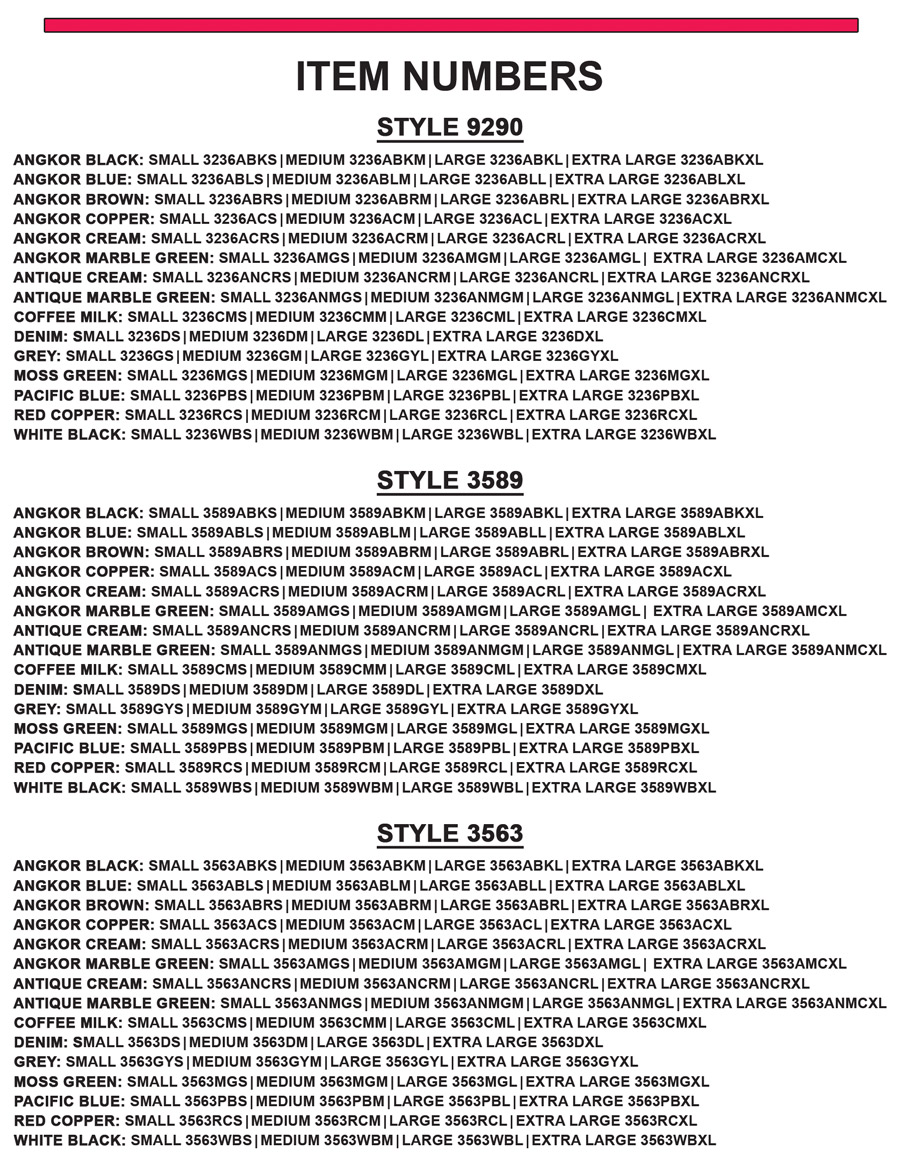 Item Numbers - Style 3236, Angkor Black - small 3236ABKS, medium 3236ABKM, large 3236ABKL, extra large 3236ABKXL, Angkor Blue - small 3236ABLS, medium 3236ABLM, large 3236ABLL, extra large 3236ABLXL, Angkor Brown - small 3236ABRS, medium 3236ABRM, large 3236ABRL, extra large 3236ABRXL, Angkor Copper - small 3236ACS, medium 3236ACM, large 3236ACL, extra large 3236ACXL, Angkor Cream - small 3236ACRS, medium 3236ACRM, large 3236ACRL, extra large 3236ACRXL, Angkor Marble Green - small 3236AMGS, medium 3236AMGM, large 3236AMGL, extra large 3236AMCXL, Antique Cream - small 3236ANCRS, medium 3236ANCRM, large 3236ANCRL, extra large 3236ANCRXL, Antique Marble Green - small 3236ANMGS, medium 3236ANMGM, large 3236ANMGL, extra large 3236ANMCXL, Coffee Milk - small 3236CMS, medium 3236CMM, large 3236CML, extra large 3236CMXL, Denim - small 3236DS, medium 3236DM, large 3236DL, extra large 3236DXL, Grey - small 3236GS, medium 3236GM, large 3236GYL, extra large 3236GYXL, Moss Green - small 3236MGS, medium 3236MGM, large 3236MGL, extra large 3236MGXL, Pacific Blue - small 3236PBS, medium 3236PBM, large 3236PBL, extra large 3236PBXL, Red Copper - small 3236RCS, medium 3236RCM, large 3236RCL, extra large 3236RCXL, White Black - small 3236WBS, medium 3236WBM, large 3236WBL, extra large 3236WBXL. Style 3589, Angkor Black - small 3589ABKS, medium 3589ABKM, large 3589ABKL, extra large 3589ABKXL, Angkor Blue - small 3589ABLS, medium 3589ABLM, large 3589ABLL, extra large 3589ABLXL, Angkor Brown - small 3589ABRS, medium 3589ABRM, large 3589ABRL, extra large 3589ABRXL, Angkor Copper - small 3589ACS, medium 3589ACM, large 3589ACL, extra large 3589ACXL, Angkor Cream - small 3589ACRS, medium 3589ACRM, large 3589ACRL, extra large 3589ACRXL, Angkor Marble Green - small 3589AMGS, medium 3589AMGM, large 3589AMGL, extra large 3589AMCXL, Antique Cream - small 3589ANCRS, medium 3589ANCRM, large 3589ANCRL, extra large 3589ANCRXL, Antique Marble Green - small 3589ANMGS, medium 3589ANMGM, large 3589ANMGL, extra large 3589ANMCXL, Coffee Milk - small 3589CMS, medium 3589CMM, large 3589CML, extra large 3589CMXL, Denim - small 3589DS, medium 3589DM, large 3589DL, extra large 3589DXL, Grey - small 3589GYS, medium 3589GYM, large 3589GYL, extra large 3589GYXL, Moss Green - small 3589MGS, medium 3589MGM, large 3589MGL, extra large 3589MGXL, Pacific Blue - small 3589PBS, medium 3589PBM, large 3589PBL, extra large 3589PBXL, Red Copper - small 3589RCS, medium 3589RCM, large 3589RCL, extra large 3589RCXL, White Black - small 3589WBS, medium 3589WBM, large 3589WBL, extra large 3589WBXL. Style 3563, Angkor Black - small 3563ABKS, medium 3563ABKM, large 3563ABKL, extra large 3563ABKXL, Angkor Blue - small 3563ABLS, medium 3563ABLM, large 3563ABLL, extra large 3563ABLXL, Angkor Brown - small 3563ABRS, medium 3563ABRM, large 3563ABRL, extra large 3563ABRXL, Angkor Copper - small 3563ACS, medium 3563ACM, large 3563ACL, extra large 3563ACXL, Angkor Cream - small 3563ACRS, medium 3563ACRM, large 3563ACRL, extra large 3563ACRXL, Angkor Marble Green - small 3563AMGS, medium 3563AMGM, large 3563AMGL, extra large 3563AMCXL, Antique Cream - small 3563ANCRS, medium 3563ANCRM, large 3563ANCRL, extra large 3563ANCRXL, Antique Marble Green - small 3563ANMGS, medium 3563ANMGM, large 3563ANMGL, extra large 3563ANMCXL, Coffee Milk - small 3563CMS, medium 3563CMM, large 3563CML, extra large 3563CMXL, Denim - small 3563DS, medium 3563DM, large 3563DL, extra large 3563DXL, Grey - small 3563GYS, medium 3563GYM, large 3563GYL, extra large 3563GYXL, Moss Green - small 3563MGS, medium 3563MGM, large 3563MGL, extra large 3563MGXL, Pacific Blue - small 3563PBS, medium 3563PBM, large 3563PBL, extra large 3563PBXL, Red Copper - small 3563RCS, medium 3563RCM, large 3563RCL, extra large 3563RCXL, White Black - small 3563WBS, medium 3563WBM, large 3563WBL, extra large 3563WBXL.