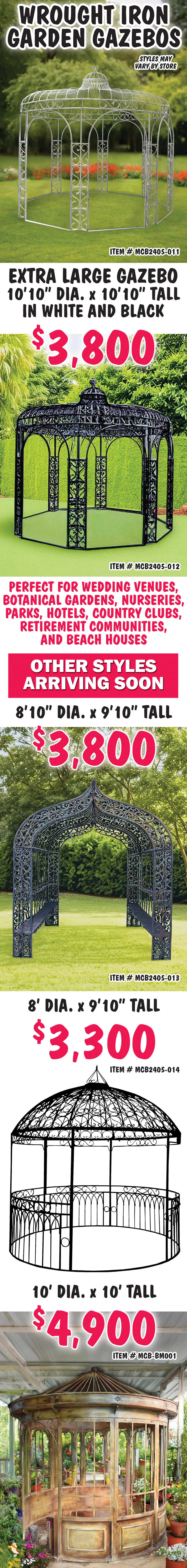 Wrought Iron Garden Gazebos, extra large 10 feet 10 inches in diameter by 10 feet 10 inches tall in white and black $3,800, white item number MCB2405 dash 011 and black item number MCB2405 dash 012. Perfect for wedding venues, botanical gardens, nurseries, parks, hotels, country clubs, retirement communities, and beach houses. Other styles arriving soon – 8 feet 10 inches in diameter by 9 feet 10 inches tall arch in black $3,800 item number MCB2405 dash 013, 8 foot diameter by 9 feet 10 inches tall gazebo in black $3,300 item number MCB2405 dash 014, and 10 foot diameter by 10 feet tall gazebo in vintage copper $4,900 item number MCB dash BM001.