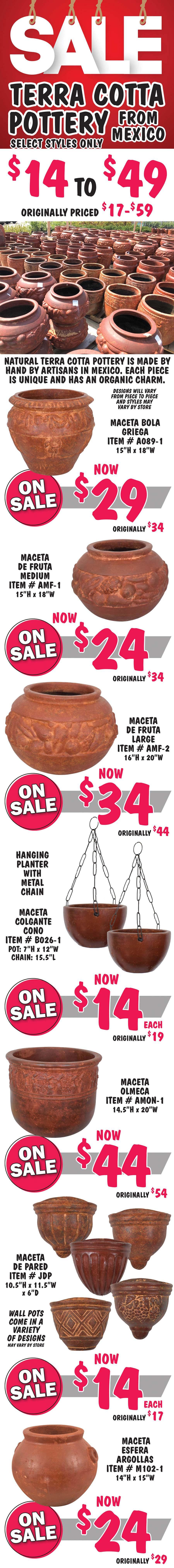 SALE on Terra Cotta Pottery from Mexico, select styles only, $14 to $49, originally priced $17 to $59. Natural Terra Cotta pottery is made by hand by artisans in Mexico. Each piece is unique and has an organic charm. Designs will vary from piece to piece and styles may vary by store. Greek ball pot Maceta Bola Griega item number A089-1, now $29, originally $34, 15 inches tall by 18 inches wide. Fruit design pot Maceta de Fruta Medium item number AMF-1, now $24, originally $34, 15 inches tall by 18 inches wide. Fruit design pot Maceta de Fruta Large item number AMF-2, now $34, originally $44, 16 inches tall by 20 inches wide. Hanging planter with metal chain Maceta Colgante Cono item number B026-1, now $14, originally $19, pot is 7 inches tall by 12 inches wide, chain is 15 and a half inches long. Maceta Olmeca item number AMON-1, now $44, originally $54, 14 and a half inches tall by 20 inches wide. Wall pot Maceta de Pared item number JDP, now $14, originally $17, 10 and a half inches tall by 11 and a half inches wide by 6 inches deep, wall pots come in a variety of designs and designs may vary by store. Maceta Esfera Argollas item number M102-1, now $24, originally $29, 14 inches tall by 15 inches wide.