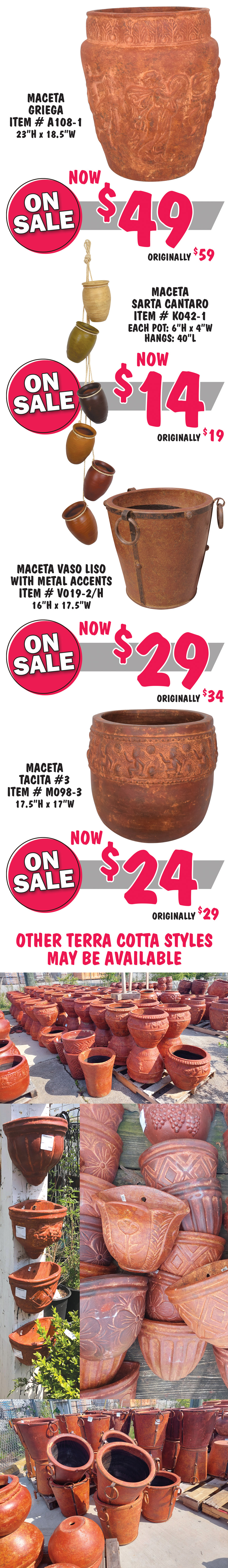 Greek pot Maceta Griega item number A108-1, now $49, originally $59, 23 inches tall by 18 and a half inches wide. Stringed pots Maceta Sarta Cantaro item number K042-1, now $14, originally $19, 6 small pots hanging from strings, each pot is 6 inches tall by 4 inches wide, overall length is 40 inches. Maceta Vaso Liso with metal rings and accents item number V019-2 slash H, now $29, originally $34, 16 inches tall by 17 and a half inches wide. Maceta Tacita number 3 item number M098-3, now $24, originally $29, 17 and a half inches tall by 17 inches wide. Other Terra Cotta pottery styles may be available.