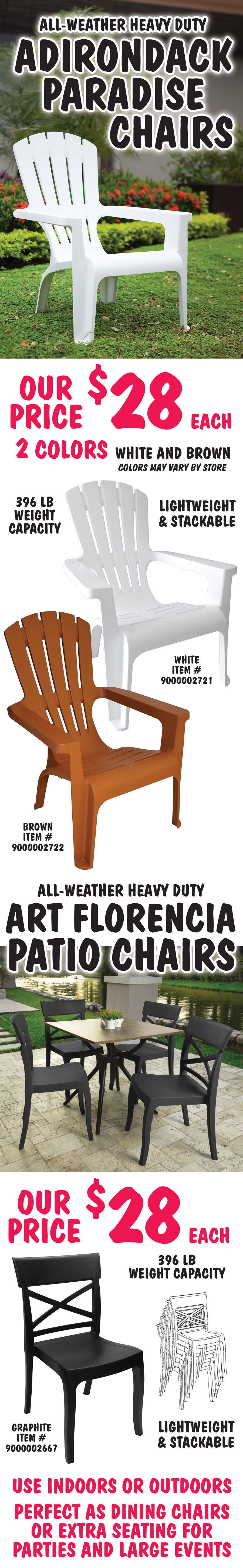 All weather heavy duty Adirondack Paradise Chairs our price $28 each, 2 colors white and brown, colors may vary by store. Lightweight and stackable, 396 pound weight capacity. White item number 9000002721, brown item number 9000002722. All weather heavy duty Art Florencia Patio Chairs our price $28 each. Lightweight and stackable, 396 pound weight capacity. Graphite item number 9000002667. Use indoors or outdoors. Perfect as dining chairs or extra seating for parties and large events.