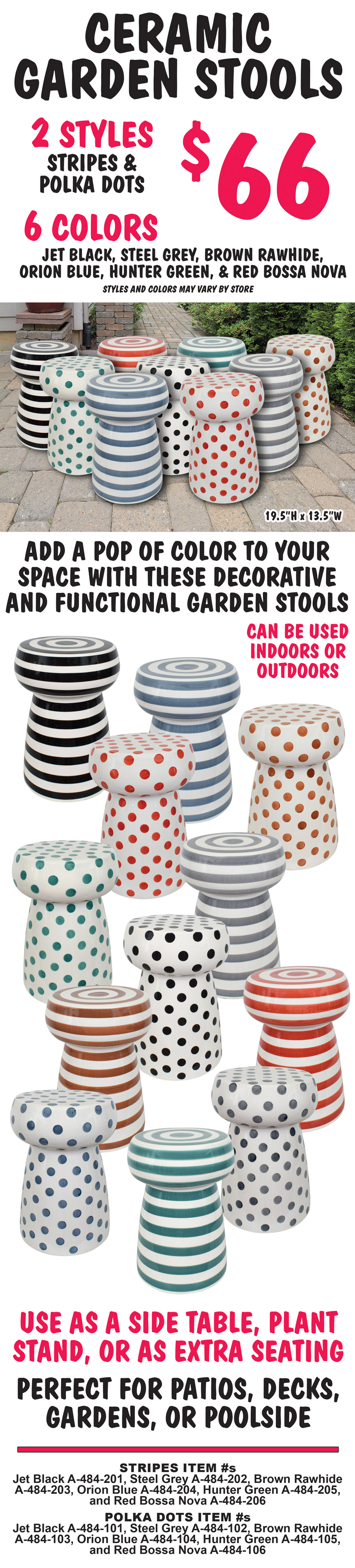 Ceramic Garden Stools $66, 2 styles stripes and polka dots, 6 colors jet black, steel grey, brown rawhide, orion blue, hunter green, red bossa nova, 19 and a half inches high by 13 and a half inches wide. Styles and colors may vary by store. Add a pop of color to your space with these decorative and functional garden stools. Can be used indoors or outdoors. Use as a side table, plant stand, or as extra seating. Perfect for patios, decks, gardens, or poolside. Stripes item numbers Jet Black A dash 484 dash 201, Steel Grey A dash 484 dash 202, Brown Rawhide A dash 484 dash 203, Orion Blue A dash 484 dash 204, Hunter Green A dash 484 dash 205, and Red Bossa Nova A dash 484 dash 206. Polka Dots item numbers Jet Black A dash 484 dash 101, Steel Grey A dash 484 dash 102, Brown Rawhide A dash 484 dash 103, Orion Blue A dash 484 dash 104, Hunter Green A dash 484 dash 105, and Red Bossa Nova A dash 484 dash 106.