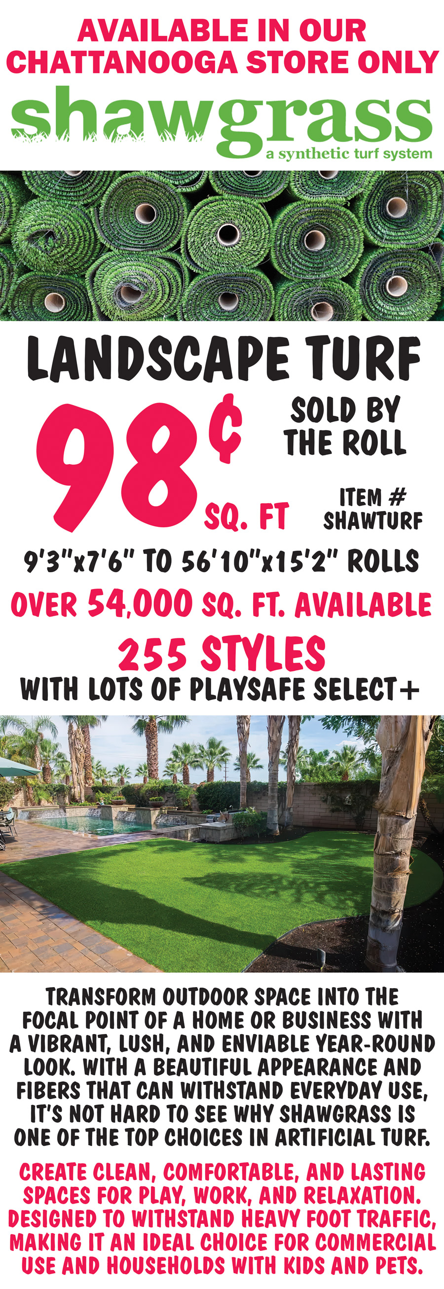 Shawgrass Landscape Turf 98 cents a square foot, sold by the roll, item number SHAWTURF, available in our Chattanooga store only. Rolls measure 9 feet 3 inches by 7 feet 6 inches to 56 feet 10 inches by 15 feet 2 inches, over 54,000 square feet available, 255 styles with lots of Playsafe Select plus. Transform outdoor space into the focal point of a home or business with a vibrant, lush, and enviable year-round look. With a beautiful appearance and fibers that can withstand everyday use, it’s not hard to see why Shawgrass is one of the top choices in artificial turf. Create clean, comfortable, and lasting spaces for play, work, and relaxation. Designed to withstand heavy foot traffic, making it an ideal choice for commercial use and households with kids and pets.