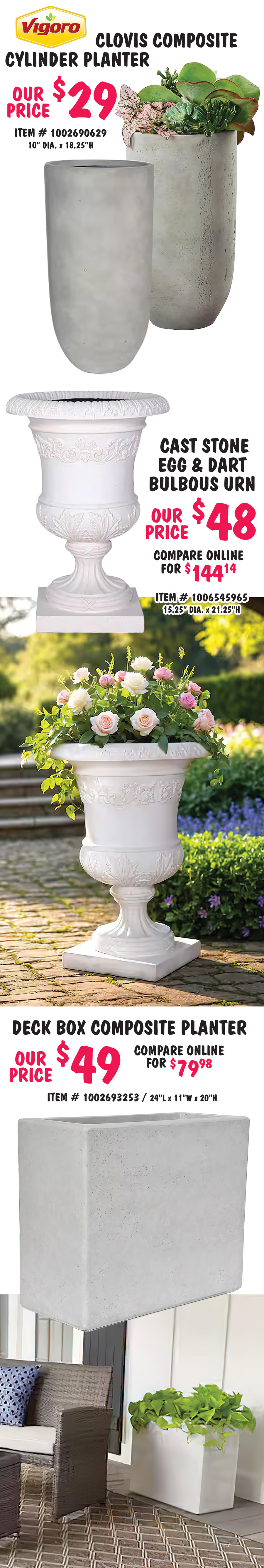 Special Buy Big Box Closeout Planters $7 to $49, compare online for $9.97 to $144.14, styles may vary by store. Vigoro 1 point 3 foot wooden full log Landscape Edging our price $9, item number 1000928996, 5 inches high by 3 inches in diameter, by 1 point 3 feet long. Vigoro Concord plastic planter with attached saucer our price $7, compare online for $9.97, item number 1005710281, 10 and a half inches in diameter by 9 and a half inches high. Barcelona composite planter our price $17, item number 1005725600, 16 inches in diameter by 13 and a half inches high. Stone scroll band urn our price $19, compare online for $66.98, item number 1000020368, 16 inches in diameter by 21 and a quarter inches high. Grooved bowl composite planter our price $25, item number 1006545595, 16 inches in diameter by 9 and a quarter inches high.