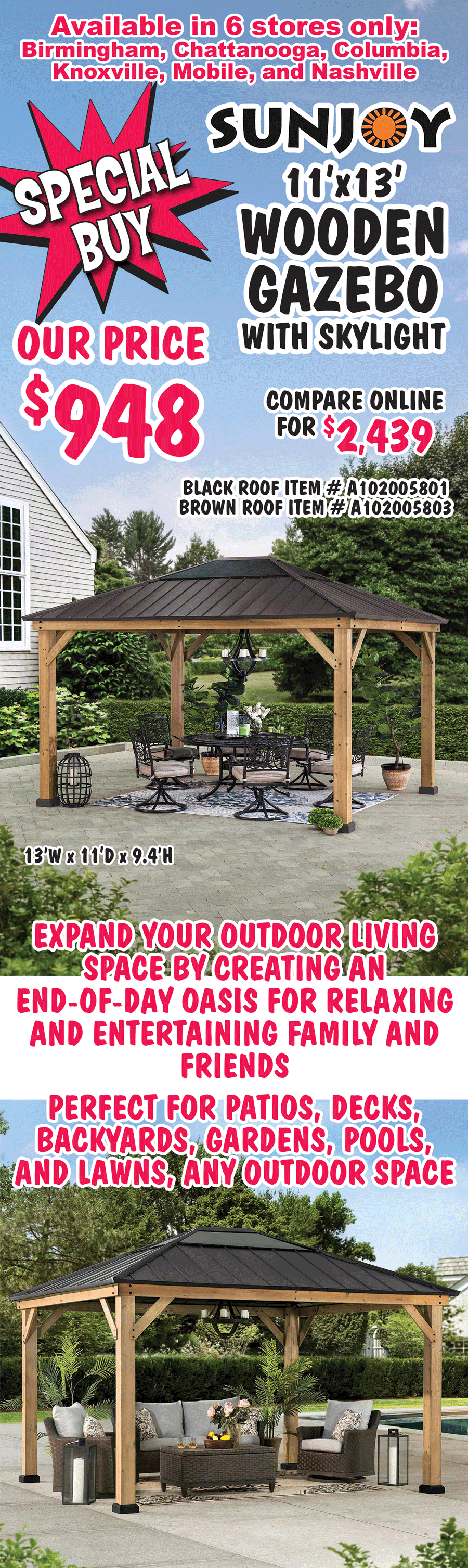 Special Buy Sunjoy 11’x13’ Wooden Gazebo with Skylight our price $948, compare online for $2,439, black roof item number A102005801 and brown roof item number A102005803, 13 feet wide by 11 feet deep by 9 point 4 feet high. Available in 6 stores only, Birmingham, Chattanooga, Columbia, Knoxville, Mobile, and Nashville. Expand your outdoor living space by creating an end of day oasis for relaxing and entertaining family and friends. Perfect for patios, decks, backyards, gardens, pools, and lawns, any outdoor space.