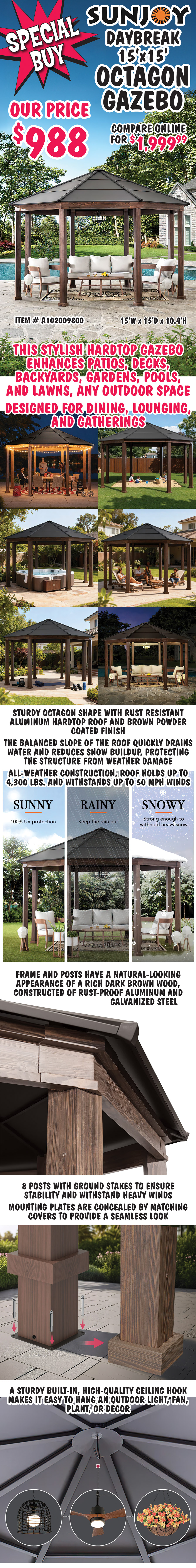 Special Buy Sunjoy Daybreak 15 foot by 15 foot Octagon Gazebo our price $988, compare online for $1,999.99, item # A102009800, 15 feet wide by 15 feet deep by 10 point 4 feet high. This stylish hardtop gazebo enhances patios, decks, backyards, gardens, pools, and lawns, any outdoor space, designed for dining, lounging, and gatherings. Sturdy octagon shape with rust resistant aluminum hardtop roof and brown powder coated finish. The balanced slope of the roof quickly drains water and reduces snow buildup, protecting the structure from weather damage. All weather construction, roof holds up to 4,300 pounds and withstands up to 50 mile per hour winds. Sunny, 100 percent U V protection, rainy, keep the rain out, snowy, strong enough to withhold heavy snow. Frame and posts have a natural-looking appearance of a rich dark brown wood, constructed of rust proof aluminum and galvanized steel. 8 posts with ground stakes to ensure stability and withstand heavy winds. Mounting plates are concealed by matching covers to provide a seamless look. A sturdy built in, high quality ceiling hook makes it easy to hang an outdoor light, fan, plant, or decor.