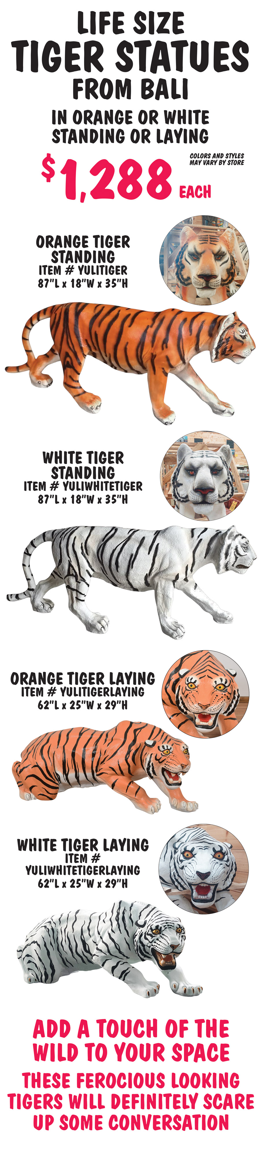 Life size Tiger Statues from Bali $1,288 each in orange or white, standing or laying, colors and styles may vary by store. Orange Tiger Standing item number YULITIGER, 87 inches long by 18 inches wide by 35 inches high. White Tiger Standing item number YULIWHITETIGER, 87 inches long by 18 inches wide by 35 inches high. Orange Tiger Laying item number YULITIGERLAYING, 62 inches long by 25 inches wide by 29 inches high. White Tiger Laying item number YULIWHITETIGERLAYING, 62 inches long by 25 inches wide by 29 inches high. Add a touch of the wild to your space. These ferocious looking tigers will definitely scare up some conversation.