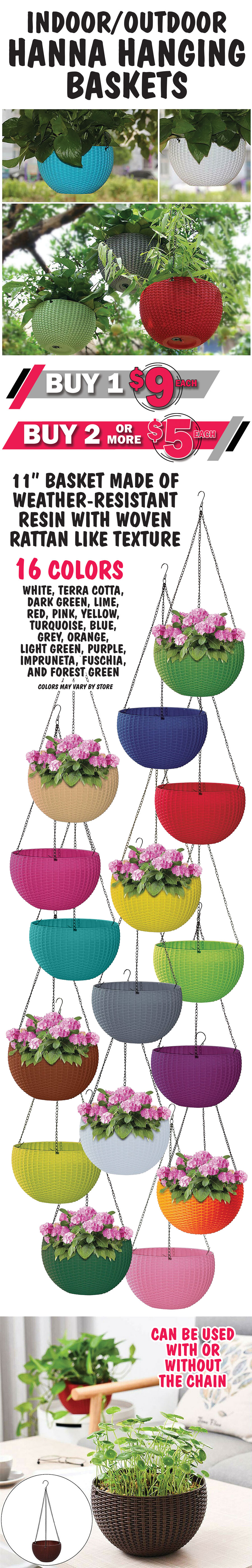 Indoor-Outdoor Hanna Hanging Baskets Buy 1 for $9, buy 2 or more $5 each. Available in 16 vibrant colors - white, terra cotta, dark green, lime, red, pink, yellow, turquoise, blue, grey, orange, light green, purple, impruneta, fuschia, and forest green. 11 inch baskets made of weather-resistant resin with woven rattan like texture.