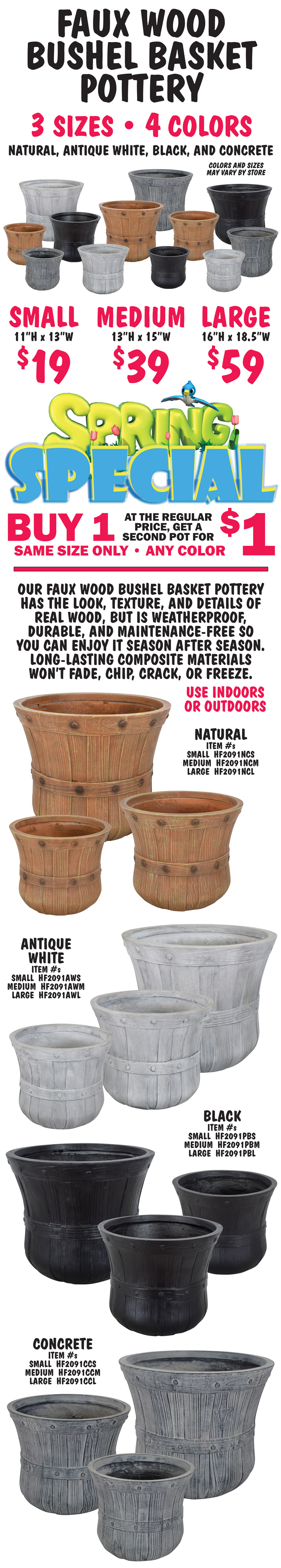 Faux Wood Bushel Basket Pottery, 3 sizes, 4 colors - Natural, Antique White, Black, and Concrete, Small $19, 11 inches high by 13 inches wide, Medium $39, 13 inches high by 15 inches wide, Large $59, 16 inches high by 18 and a half inches wide. Colors and sizes may vary by store. Spring Special buy 1 pot at the regular price, get a second pot for $1, same size only, any color. Our Faux Wood Bushel Basket Pottery has the look, texture, and details of real wood, but is weatherproof, durable, and maintenance-free so you can enjoy it season after season. Long-lasting composite materials won’t fade, chip, crack, or freeze. Use indoors or outdoors. Natural item numbers Small HF2091NCS, Medium HF2091NCM, and Large HF2091NCL. Antique White item numbers Small HF2091AWS, Medium HF2091AWM, and Large HF2091AWL. Black item numbers Small HF2091PBS, Medium HF2091PBM, and Large HF2091PBL. Concrete item numbers Small HF2091CCS, Medium HF2091CCM, and Large HF2091CCL.