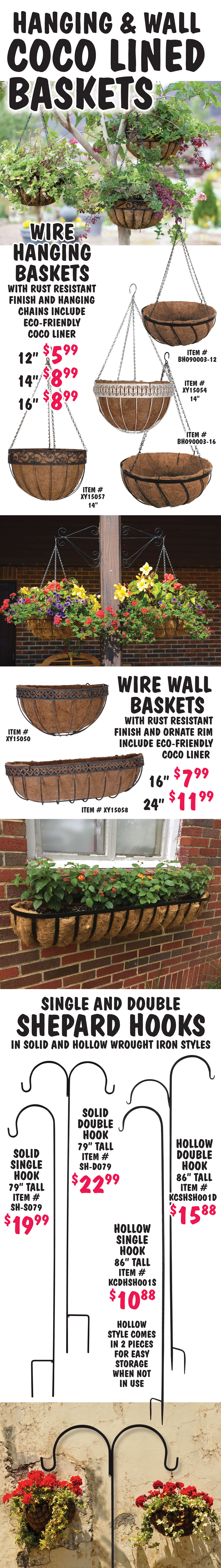 Hanging and Wall Coco Lined Baskets, hanging baskets $5.99 to $8.99, wall baskets $7.99 to $11.99. Wire hanging baskets with rust-resistant finish and hanging chains include eco-friendly coco liner, 12 inch basket $5.99, item number BH090003-12, 14 inch baskets with ornate rims $8.99, item numbers XY15054 and XY15057, 16 inch basket $8.99, item number BH090003-16. Wire wall baskets with rust-resistant finish and ornate rim include eco-friendly coco liner, 16 inch $7.99, item number XY15050, 24 inch $11.99, item number XY15058. Single and Double Shepard Hooks in solid and hollow wrought iron styles. Hollow style comes in 2 pieces for easy storage when not in use. Solid single hook $19.99, 79 inches tall, item number SH-S079, solid double hook $22.99, 79 inches tall, item number SH-D079, hollow single hook $10.88, 86 inches tall, item number KCDHSH001S, hollow double hook $15.88, 86 inches tall, item number SCSHSH001D.