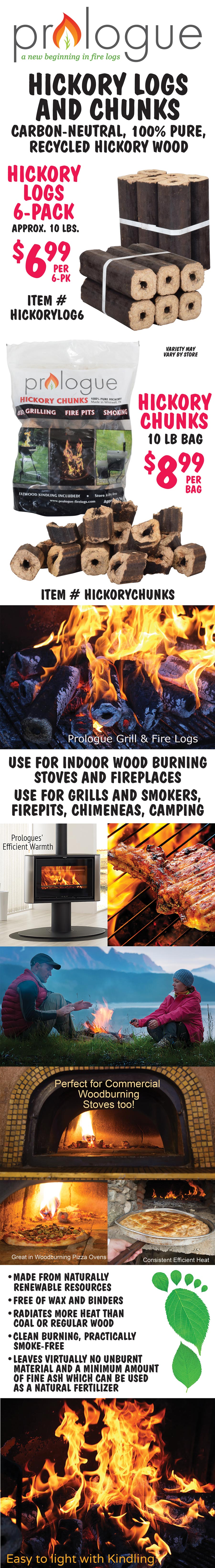 Prologue Hickory Fire Logs and Chunks. Hickory Logs 6-pack $6.99 per pack, approximately 10 pounds. Hickory Chunks 10 pound bag $8.99 per bag. Carbon-neutral, 100 percent pure, recycled hickory wood. Use for indoor wood burning stoves and fireplaces, grills, smokers, firepits, chimeneas, camping. Perfect for commercial wood burning stoves and pizza ovens too. Provides consistent, efficient heat; burns clean, practically smoke-free; leaves virtually no unburnt material and a minimal amount of ash.