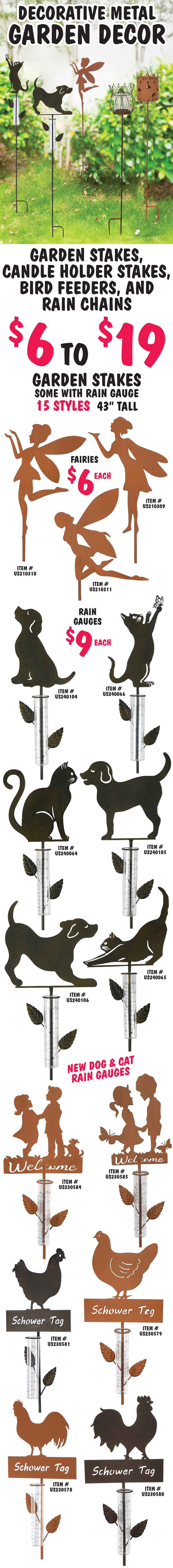 Decorative Metal Garden Decor – garden stakes, candle holder stakes, bird feeders, and rain chains $6 to $19. Garden Stakes, some with rain gauge, 15 styles, 43 inches tall – Fairies $6 each, rust finish item numbers US210309, US210310, and US210311. Rain gauges $9 each – new dog and cat styles, dogs item numbers US240104, US240105, and US240106, and cats item numbers US240064, US240065, and US240066, welcome in rust finish item numbers US230584 and US230585, chickens and roosters in rust item numbers US230578, US230579, and black US230580, and US230581.