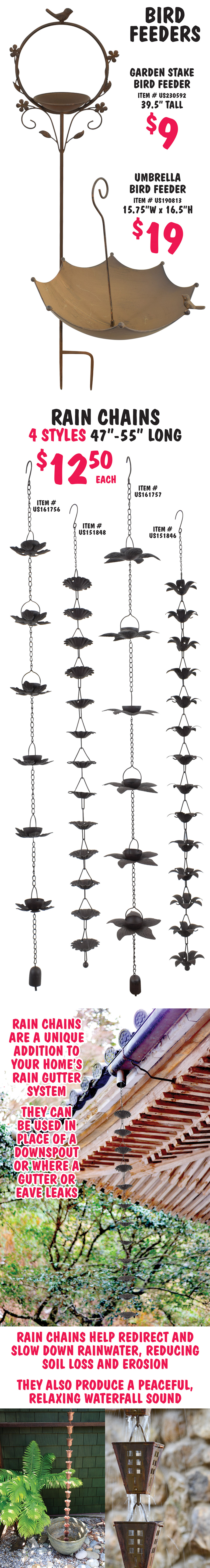 Bird Feeders – Garden Stake Bird Feeder $9, item number US230592, 39 and a half inches tall, and upside down Umbrella Bird Feeder $19, item number US190813, 15 and 3 quarters inches wide by 16 and a half inches high. Rain Chains in 4 styles $12.50 each, 47 inches to 55 inches long, item numbers US151846, US 151848, US161756, US161757. Rain chains are a unique addition to your home’s rain gutter system. They can be used in place of a downspout or where a gutter or eave leaks. Rain chains help redirect and slow down rainwater, reducing soil loss and erosion. They also produce a peaceful, relaxing waterfall sound.