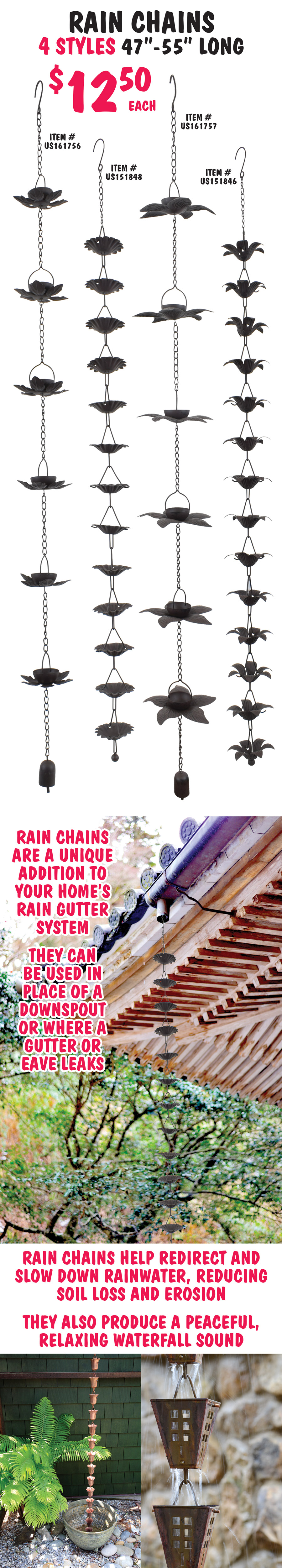 Rain Chains in 4 styles $12.50 each, 47 inches to 55 inches long, item numbers US151846, US 151848, US161756, US161757. Rain chains are a unique addition to your home’s rain gutter system. They can be used in place of a downspout or where a gutter or eave leaks. Rain chains help redirect and slow down rainwater, reducing soil loss and erosion. They also produce a peaceful, relaxing waterfall sound.