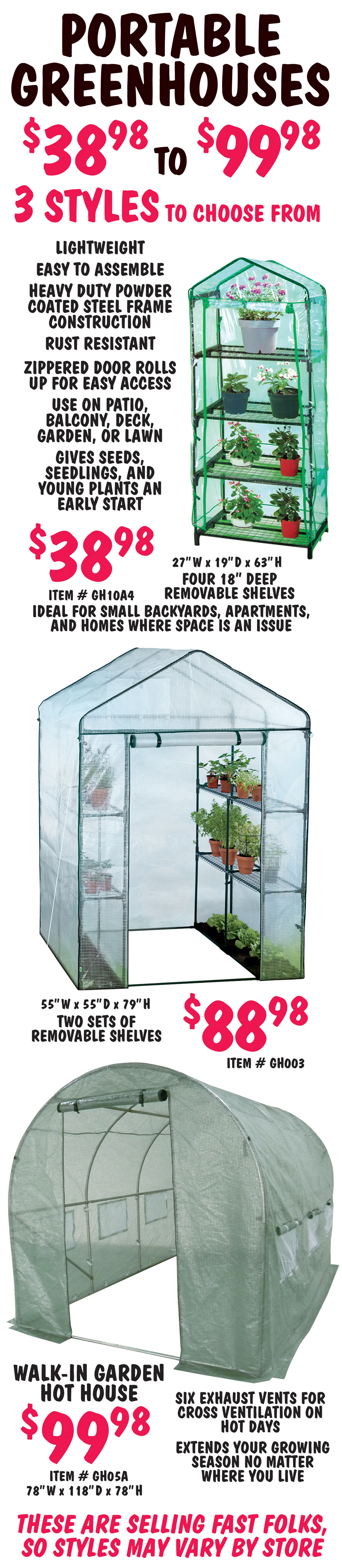 Portable Greenhouses 3 styles $39.98 to $99.98. Lightweight, easy to assemble, heavy duty powder coated steel frame construction, rust resistant, zippered door rolls up for easy access, use on patio, balcony, deck, garden, or lawn, gives seeds, seedlings, and young plants an early start. Small greenhouse $38.98, item number GH10A4, with 4 18 inch deep removable shelves, 27 inches wide by 19 inches deep, by 63 inches tall. Ideal for small backyards, apartments, and homes where space is an issue. Medium greenhouse $88.98, item number GH003, with 2 sets of removable shelves, 55 inches wide by 55 inches deep, by 79 inches tall. Large Walk-In Garden Hot House $99.98, item number GH05A, with six exhaust vents for cross ventilation on hot days, extends your growing season no matter where you live, 78 inches wide by 118 inches deep by 78 inches tall. These are selling fast folks, so styles may vary by store.