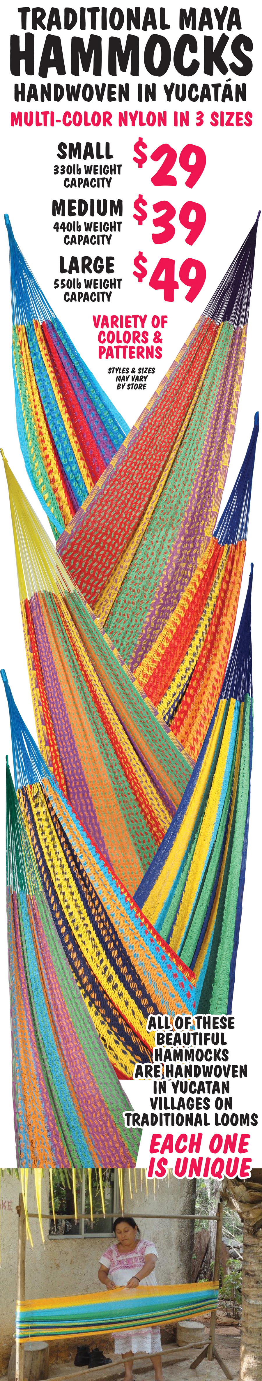 Traditional Maya Handwoven Hammocks handwoven in Yucatan $29 to $49. Multi color nylon in 3 sizes. Small $29 with 330 pound weight capacity, medium $39 with 440 pound weight capacity, and large $49 with 550 pound weight capacity. Variety of colors and patterns, styles and sizes may vary by store. All of these beautiful hammocks are handwoven in Yucatan villages on traditional looms. Each one is unique. Click here to learn about the exotic world of Yucatan and how these colorful hammocks are made.