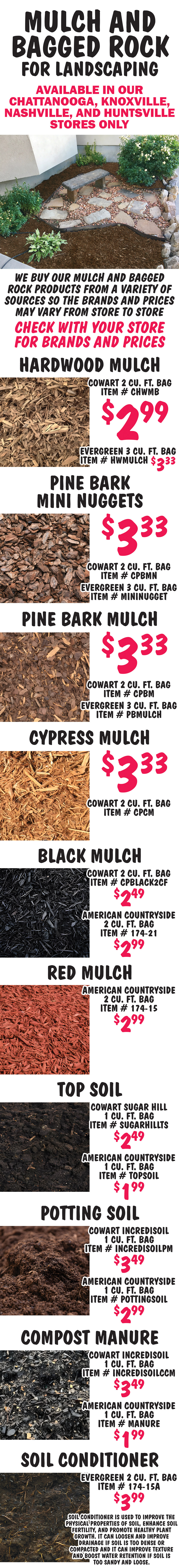 Mulch and Bagged Rock available in our Chattanooga, Knoxville, Nashville, and  Huntsville stores only. We buy our mulch and bagged rock products from a variety of sources so the brands and prices may vary from store to store. Check with your store for brands and prices. 
      Hardwood Mulch Cowart $2.99 per 2 cubic foot bag item number CHWMB, Hardwood Mulch Evergreen $3.33 per 3 cubic foot bag item number HWMULCH. Pine Bark Mini Nuggets $3.33 Cowart 2 cubic foot bag item number CPBMN, Evergreen 3 cubic foot bag item number MININUGGET. Pine Bark Mulch $3.33 Cowart 2 cubic foot bag item number CPBM, Evergreen 3 cubic foot bag item number PBMULCH. Cypress Mulch Cowart $3.33 per 2 cubic foot bag item number CPCM. Black Mulch Cowart $2.49 per 2 cubic foot bag item number CPBLACK2CF, American Countryside $2.99 per cubic foot bag item number 174 dash 21. Red Mulch American Countryside $2.99 per 2 cubic foot bag item number 174 dash 15. Top Soil Cowart Sugar Hill $2.49 per 1 cubic foot bag item number SUGARHILLTS, American Countryside $1.99 per 1 cubic foot bag item number TOPSOIL. Potting Soil Cowart Incredisoil $3.49 per 1 cubic foot bag item number INCREDISOILPM, American Countryside $2.99 per 1 cubic foot bag item number POTTINGSOIL. Compost Manure Cowart Incredisoil $3.49 per 1 cubic foot bag item number INCREDISOILCCM, American Countryside $1.99 per 1 cubic foot bag item number MANURE. Soil Conditioner Evergreen $3.99 per 2 cubic foot bag item number 174 dash 15A, soil conditioner is used to improve the physical properties of soil, enhance soil fertility, and promote healthy plant growth. it can loosen and improve drainage if soil is too dense or compacted and it can improve texture and boost water retention if soil is too sandy and loose.