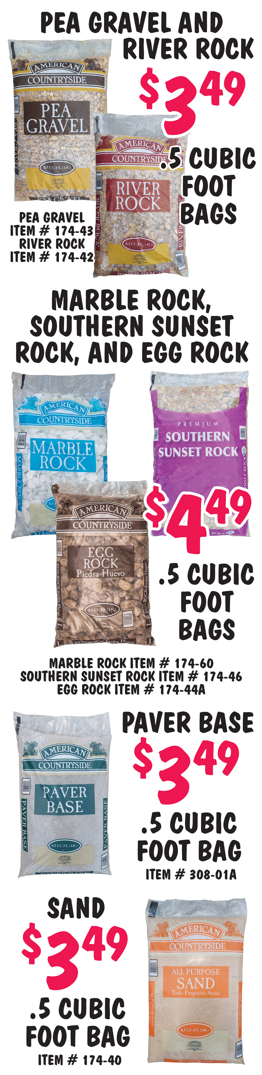 Pea Gravel $3.49 per point 5 cubic foot bag, item number 174 dash 43. River Rock $3.49 per point 5 cubic foot bag, item number 174 dash 42. Marble Rock $4.49 per point 5 cubic foot bag, item number 174 dash 60. Southern Sunset Rock $4.49 per point 5 cubic foot bag, item number 174 dash 46. Egg Rock $4.49 per point 5 cubic foot bag, item number 174 dash 44A. Paver Base $3.49 per point 5 cubic foot bag, item number 308 dash 01A. Sand $3.49 per point 5 cubic foot bag, item number 174 dash 40