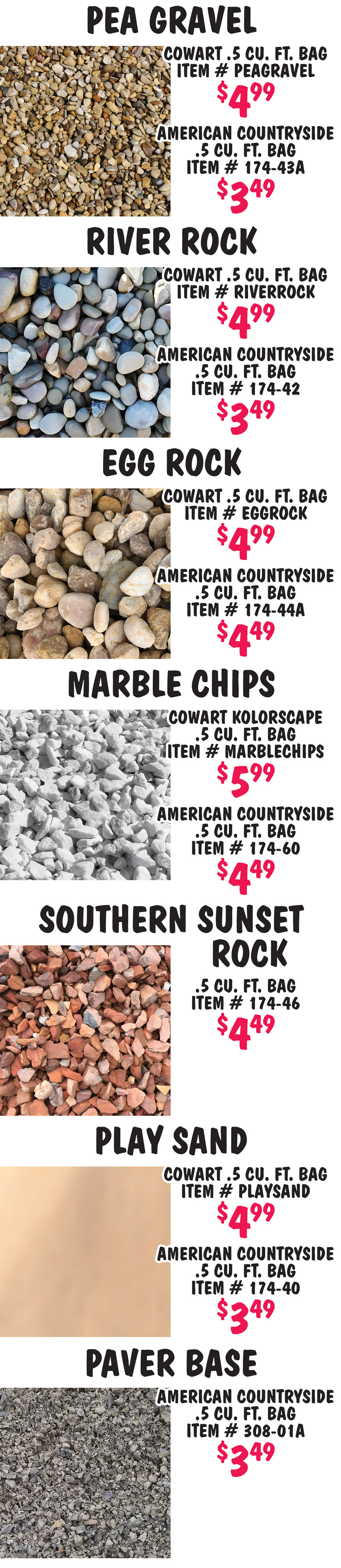 Pea Gravel Cowart $4.99 per point 5 cubic foot bag item number PEAGRAVEL, American Countryside $3.49 per point 5 cubic foot bag item number 174 dash 43A. River Rock Cowart $4.99 per point 5 cubic foot bag item number RIVERROCK, American Countryside $3.49 per point 5 cubic foot bag item number 174 dash 42. Egg Rock also known as Pond Pebbles Cowart $4.99 per point 5 cubic foot bag item number EGGROCK, American Countryside $4.49 per point 5 cubic foot bag item number 174 dash 44A. Marble Chips Cowart Kolorscape $5.99 per point 5 cubic foot bag item number MARBLECHIPS, American Countryside $4.49 per point 5 cubic foot bag item number 174 dash 60. Southern Sunset Rock $4.49 per point 5 cubic foot bag, item number 174 dash 46. Play Sand Cowart $4.99 per point 5 cubic foot bag item number PLAYSAND, American Countryside $3.49 per point 5 cubic foot bag item number 174 dash 40. Paver Base American Countryside $3.49 per point 5 cubic foot bag, item number 308 dash 01A.