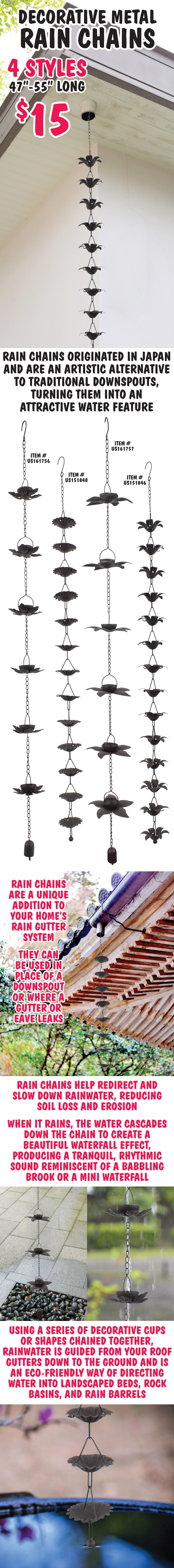 Decorative metal Rain Chains $15 4 styles, 47 inches to 55 inches long, item numbers US151846, US 151848, US161756, US161757. Rain chains originated in Japan and are an artistic alternative to traditional downspouts, turning them into an attractive water feature.
        Rain chains are a unique addition to your home’s rain gutter system. They can be used in place of a downspout or where a gutter or eave leaks. Rain chains help redirect and slow down rainwater, reducing soil loss and erosion. When it rains, the water cascades down the chain to create a beautiful waterfall effect. producing a tranquil, rhythmic sound reminiscent of a babbling brook or a mini waterfall. Using a series of decorative cups or shapes chained together, rainwater is guided from your roof gutters down to the ground and is an eco-friendly way of directing water into landscaped beds, rock basins, and rain barrels.