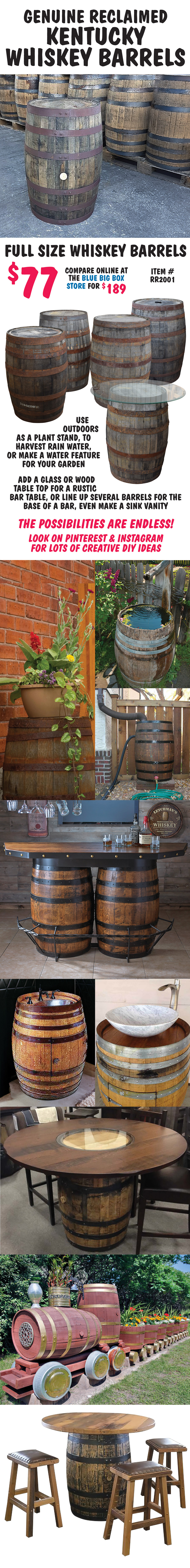 Genuine Reclaimed Kentucky Whiskey Barrels, full size Whiskey barrels $77, compare online at the blue Big Box store for $189, item number RR2001. Use outdoors as a plant stand, to harvest rain water, or make a water feature for your garden. Add a glass or wood table top for a rustic bar table, or line up several barrels for the base of a bar, even make a sink vanity. The possibilities are endless. Look on Pinterest and Instagram for lots of creative D I Y ideas.