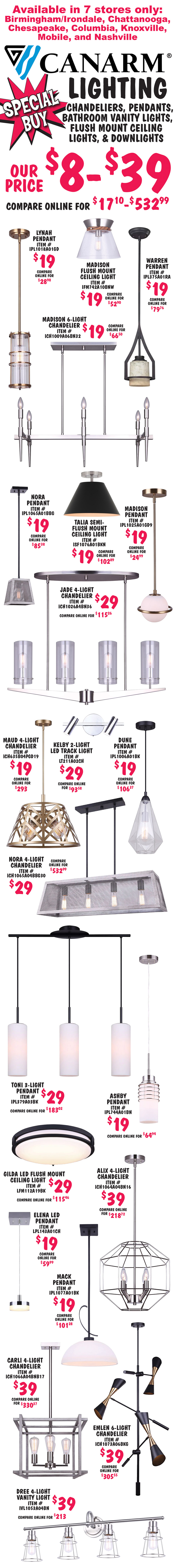 Special Buy Canarm Lighting, chandeliers, pendants, bath vanity lights, and flush mount ceiling lights $8 to $39, compare online for $17.10 to $532.99. Available in 7 stores only – Birmingham Irondale, Chattanooga, Chesapeake, Columbia, Knoxville, Mobile, and Nashville. Lynah pendant $19, item number IPL1018A01GD. Madison flush mount ceiling light $19, item number IFM742A10BNW. Warren pendant $19, item number IPL375A01RA. Madison 6 light chandelier $19, item number ICH1009A06BN32. Nora pendant $19, item number IPL1065A01BBG. Talia semi flush mount ceiling light $19, item number ISF1076A01BKN. Madison pendant $19, item number IPL1025A01GD9. Jade 4 light chandelier $29, item number ICH1026A04BN36. Maud 4 light chandelier $19, item number ICH635B04PGD19. Kelby 2 light L E D track light $29, item number LT211A02CH. Dune pendant $19, item number IPL1006A01BK. Nora 4 light chandelier $29, item number ICH1065A04BBG30. Toni 3 light pendant $29, item number IPL379A03BK. Ashby pendant $19, item number IPL744A01BM. Gilda L E D flush mount ceiling light $29, item number LFM112A19BK. Elena L E D pendant $19, item number LPL143A01CH. Mack pendant $19, item number IPL1077A01BK. Alix 4 light chandelier $39, item number ICH1064A04BN16. Carli 4 light chandelier $39, item number ICH1066A04BNB17. Emlen 6 light chandelier $39, item number ICH1073A06BKG. Dree 4 light vanity light $39, item number IVL1053A04BN.