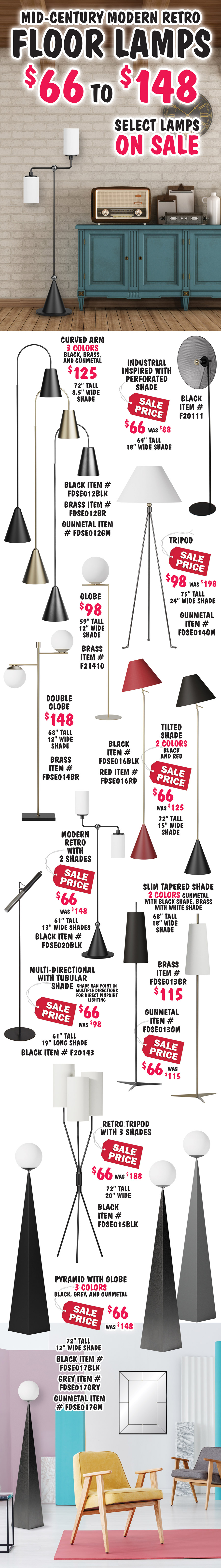 Mid-Century modern retro Floor Lamps $66 to $148, 17 styles, select lamps on sale. Industrial inspired with perforated shade sale price $66, original price $88, 64 inches tall with 18 inch wide shade, black item number F20111. Curved Arm in 3 colors - black, brass, and gunmetal $125, not marked down, 72 inches tall with 8 and half inch wide shade, black item number FDSE012BLK, brass item number FDSE012BR, gunmetal item number FDSE012GM. Tripod sale price $98, original price $198, 75 inches tall with 24 inch wide shade, gunmetal base item number FDSE014GM. Globe $98, not marked down, 59 inches tall with 12 inch wide globe shade, brass base item number F21410. Double globe $148, not marked down, 68 inches tall, with 2 12 inch wide globe shades, brass base item number FDSE014BR. Tilted shade in 2 colors – black and red sale price $66, original price $125, 72 inches tall with 15 inch wide shade, black item number FDSE016BLK, red item number FDSE016RD. Modern retro lamppost with 2 shades sale price $66, original price $148, 61 inches tall with 2 13 inch wide cylinder shaped shades, black base item number FDSE020BLK. Multi-directional with tubular shade can point in multiple directions for direct pinpoint lighting sale price $66, original price $98, 61 inches tall with 19 inch long shade, item number F20143. Slim Tapered Shade in 2 colors – brass with white shade $115, not marked down, and gunmetal with black shade sale price $66, originally $115, 68 inches tall with 18 inch wide shade, gunmetal item number FDSE013GM, brass item number FDSE013BR. Retro tripod with 3 shades sale price $66, original price $188, 72 inches tall with 20” wide cylinder shaped shades, black base item number FDSE015BLK. Pyramid with globe in 3 colors – black, grey, and gunmetal sale price $66, original price $148, 72 inches tall with 12 inch wide globe shade, black item number FDSE017BLK, grey item number FDSE017GRY, gunmetal item number FDSE017GM.