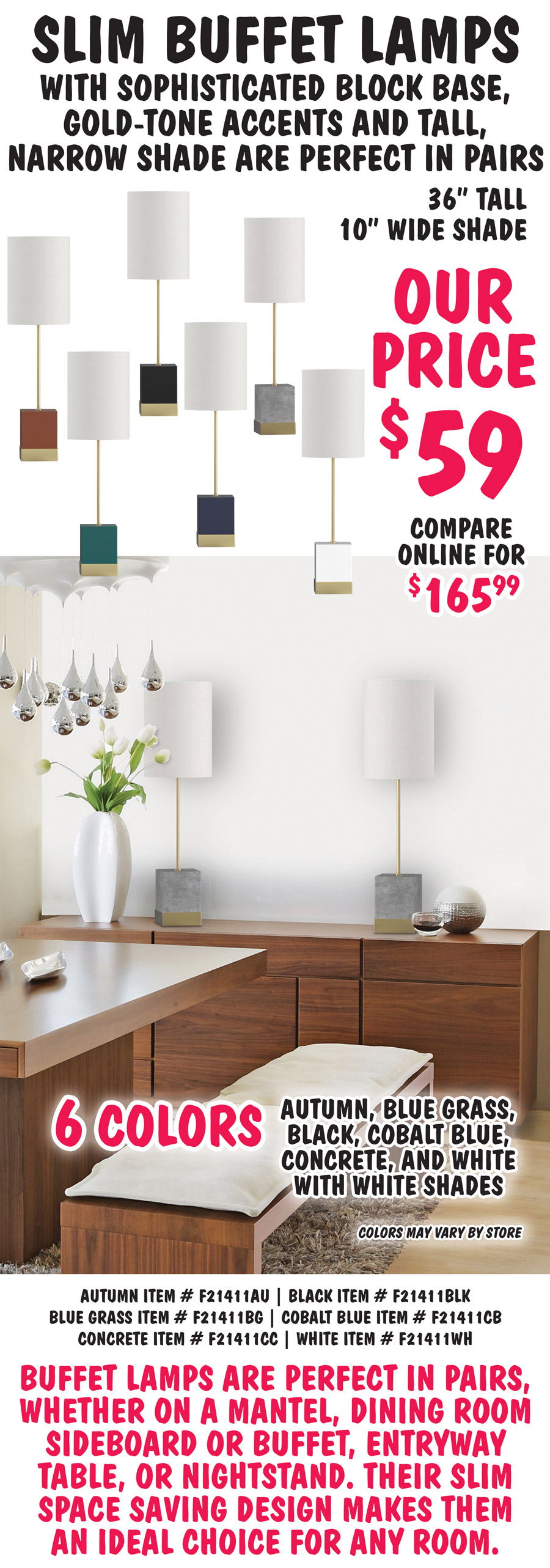 Slim Buffet Lamps with sophisticated block base, gold-tone accents and tall, narrow shade are perfect in pairs. 36 inches tall with 10 inch wide white shade, our price $59, compare online for $165.99. Available in 6 colors - autumn, black, blue grass, cobalt blue, concrete, and white. Colors may vary by store. Perfect to set on both ends of a sideboard or use as matching nightstand lamps. Autumn item number F21411AU, black item number F21411BLK, blue grass item number F21411BG, cobalt blue item number F21411CB, concrete item number F21411CC, white item number F21411WH. Buffet lamps are perfect in pairs, whether on a mantel, dining room sideboard or buffet, entryway table, or nightstand. Their slim space saving design makes them an ideal choice for any room.