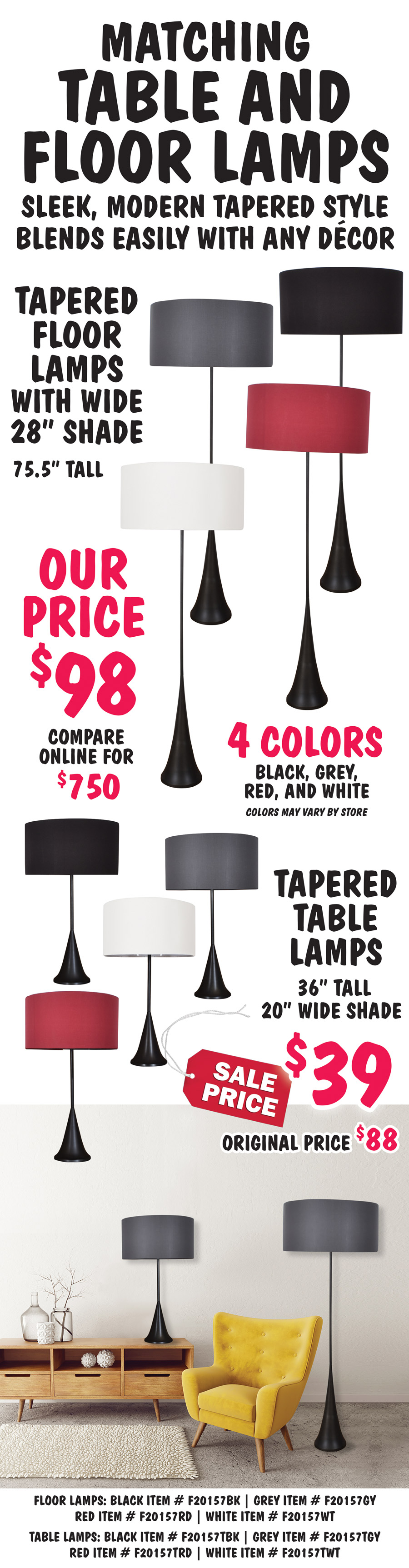 Matching Tapered Table and Floor Lamps, sleek, modern tapered style blends easily with any décor. Tapered Floor Lamps with 28 inch wide shade, 75 and a half inches tall, our price $98, compare online for $750. Tapered Table Lamps, 36 inches tall with 20 inch wide shade, sale price $39, original price $88. Black tapered base with 4 colors of shades in black, grey, red, and white. Colors may vary by store. Floor lamps: black item number F20157BK, grey item number F20157GY, red item number F20157RD, white item number F20157WT. Table lamps: black item number F20157TBK, grey item number F20157TGY, red item number F20157TRD, white item number F20157TWT.