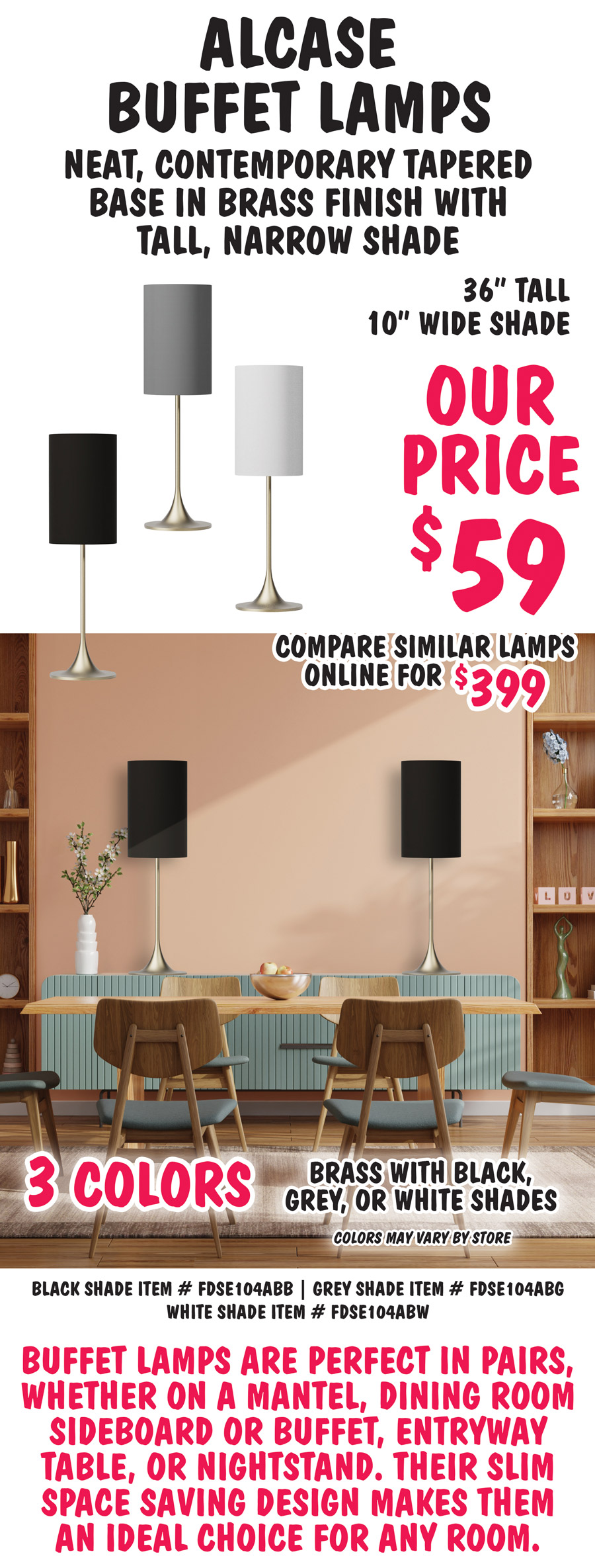 Alcase Buffet Lamps have neat, contemporary tapered base in brass finish with tall, narrow shade. 36 inches tall with 10 inch wide shade, our price $59, compare to similar lamps online for $399. Available in 3 colors – brass with black, grey, or white shades. Colors may vary by store. Perfect to set on both ends of a sideboard or use as matching nightstand lamps. Brass with black shade item number FDSE104ABB, brass with grey shade item number FDSE104ABG, brass with white shade item number FDSE104ABW. Buffet lamps are perfect in pairs, whether on a mantel, dining room sideboard or buffet, entryway table, or nightstand. Their slim space saving design makes them an ideal choice for any room.