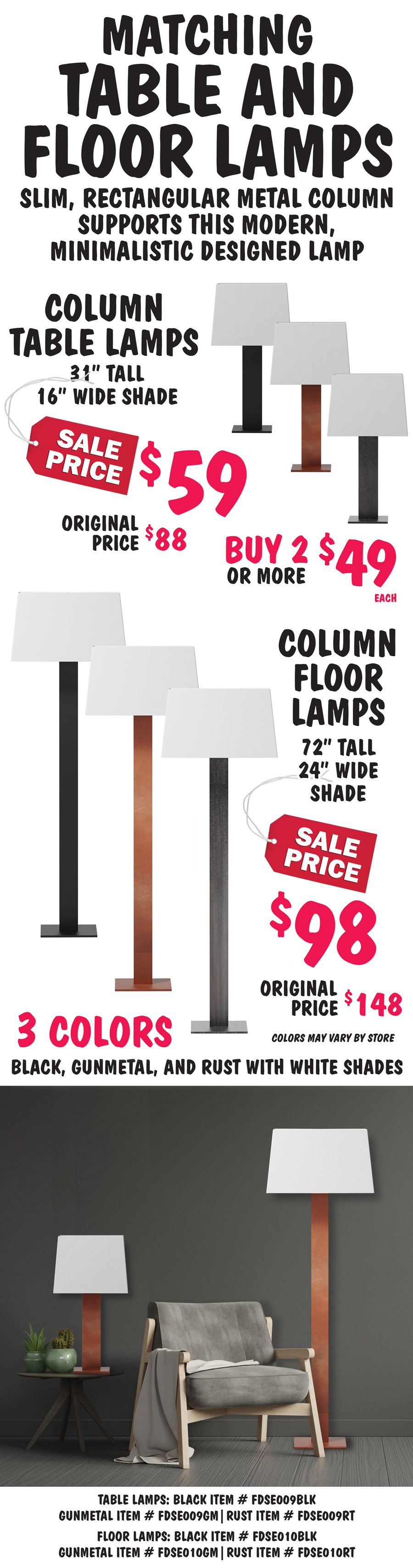 Matching Column Table and Floor Lamps, slim, rectangular metal column supports this modern, minimalistic designed lamp. Column Table Lamps, 31 inches tall with 16 inch wide white shade, sale price $59, buy 2 or more $49 each, original price $88. Column Floor Lamps, 72 inches tall with 24 inch wide white shade, sale price $98, original price $148. Available in 3 colors - black, gunmetal, and rust. Colors may vary by store. Table lamps: black item number FDSE009BLK, gunmetal item number FDSE009GM, rust item number FDSE009RT. Floor lamps: black item number FDSE010BLK, gunmetal item number FDSE010GM, rust item number FDSE010RT.