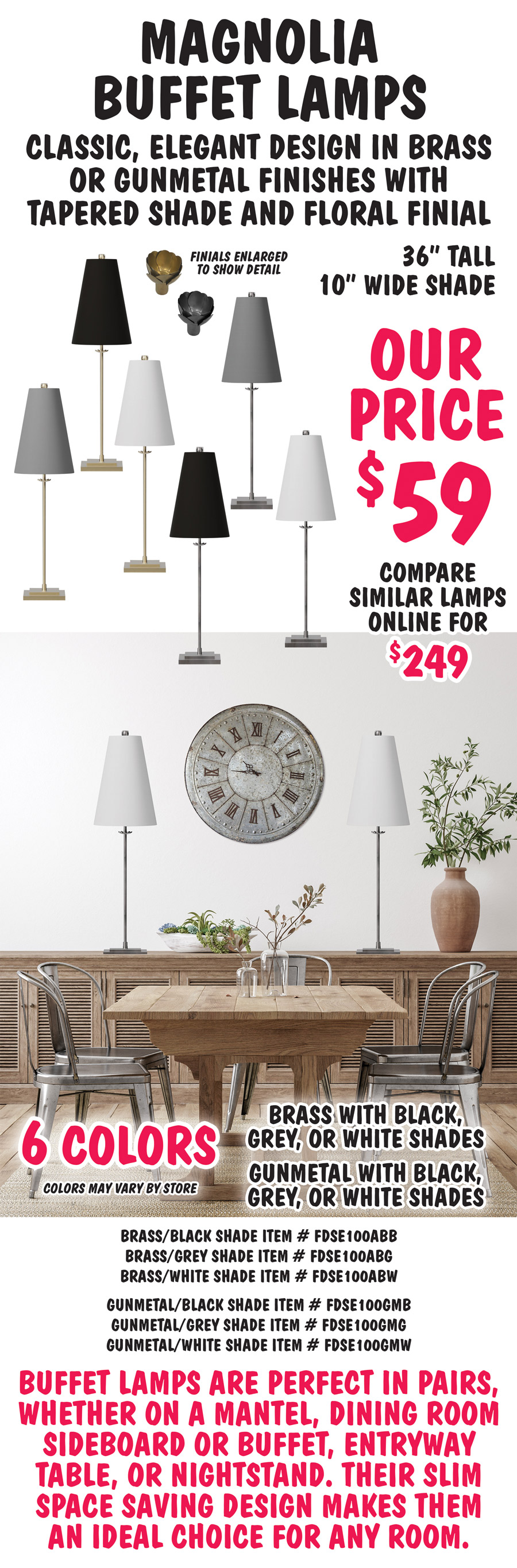 Magnolia Buffet Lamps have a classic, elegant design in brass or gunmetal finishes with tapered shade and floral finial. 36 inches tall with 10 inch wide shade, our price $59, compare to similar lamps online for $249. Available in 6 colors – brass with black, grey, or white shades and gunmetal with black, grey, or white shades. Colors may vary by store. Brass with black shade item number FDSE100ABB, brass with grey shade item number FDSE100ABG, brass with white shade item number FDSE100ABW, gunmetal with black shade item number FDSE100GMB, gunmetal with grey shade item number FDSE100GMG, gunmetal with white shade item number FDSE100GMW. Buffet lamps are perfect in pairs, whether on a mantel, dining room sideboard or buffet, entryway table, or nightstand. Their slim space saving design makes them an ideal choice for any room.