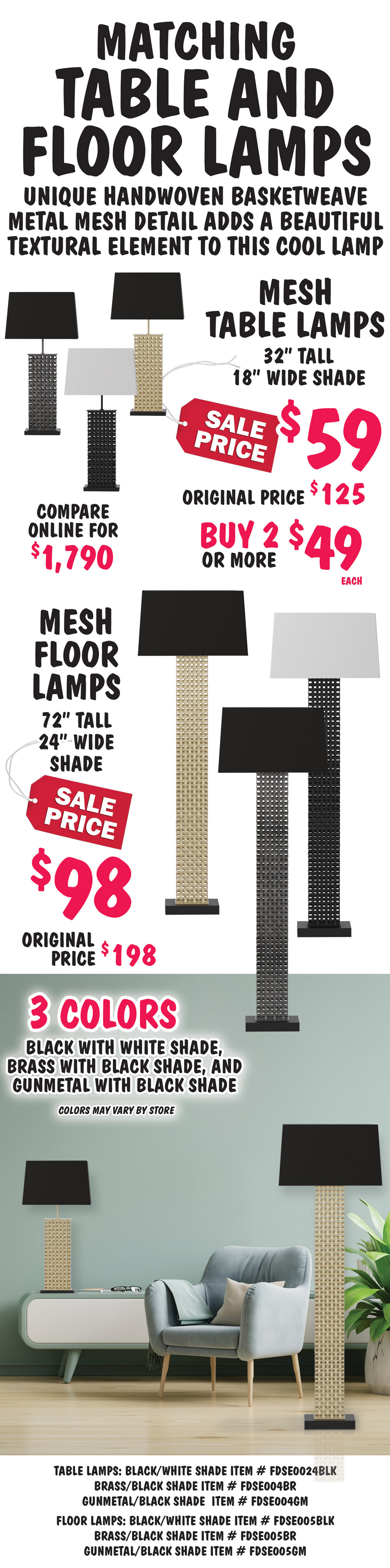 Matching Mesh Table and Floor Lamps, unique handwoven basketweave metal mesh detail adds a beautiful textural element to this cool lamp. Mesh Table Lamps, 32 inches tall with 18 inch wide shade, sale price $59, buy 2 or more $49 each, original price $125, compare online for $1,790. Mesh Floor Lamps, 72 inches tall with 24 inch wide shade, sale price $98, original price $198. Available in 3 colors - black, brass, and gunmetal. Colors may vary by store. Table lamps: black with white shade item number FDSE004BLK, brass with black shade item number FDSE004BR, gunmetal with black shade item number FDSE004GM. Floor lamps: black with white shade item number FDSE005BLK, brass with black shade item number FDSE005BR, gunmetal with black shade item number FDSE005GM.